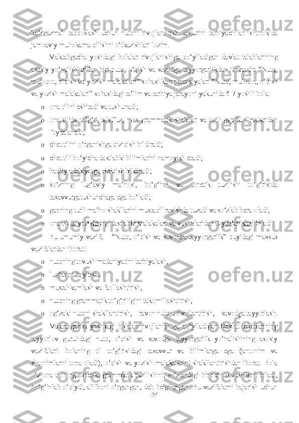 ko‘rgazmali   taqqoslash   uchun   nutqni   rivojlantirish   dasturini   tarbiyachilar   ishtirokida
jamoaviy muhokama qilishni o‘tkazishlari lozim.  
Maktabgacha   yoshdagi   bolalar   rivojlanishiga   qo‘yiladigan   davlat   talablarining
asosiy  yo‘nalishlaridan  biri   nutq, o‘qish  va savodga   tayyorgarlikdan iboratdir. “Nutq,
muloqot, o‘qish va yozish malakalari” sohasi kompetensiyalari “Nutq, muloqot, o‘qish
va yozish malakalari” sohasidagi ta’lim va tarbiya jarayoni yakunida 6-7 yoshli bola: 
o ona tilini eshitadi va tushunadi; 
o ona   tilida   to‘g‘ri   talaffuz,   mos   grammatik   shakllar   va   turli   gap   tuzilmalaridan
foydalanadi;  
o chet tilini o‘rganishga qiziqish bildiradi;  
o chet tili bo‘yicha dastlabki bilimlarini namoyish etadi; 
o badiiy adabiyotga qiziqish bildiradi;  
o so‘zning   lug‘aviy   ma’nosi,   bo‘g‘inli   va   fonetik   tuzilishi   to‘g‘risida
tasavvurgatushunchaga ega bo‘ladi; 
o gapning turli ma’no shakllarini mustaqil ravishda tuzadi va so‘zlab bera oladi; 
o ona tilida yozishning dastlabki malakalari va vositalaridan foydalanishni biladi. 
Bu   umumiy   vazifa   –   “Nutq,   o‘qish   va   savodga   tayyorgarlik”   quyidagi   maxsus
vazifalardan iborat: 
o nutqning tovush madaniyatini tarbiyalash, 
o lug‘atini boyitish, 
o mustahkamlash va faollashtirish, 
o nutqning grammatik to‘g‘riligini takomillashtirish, 
o og‘zaki nutqni shakllantirish, – ravon nutqni rivojlantirish, – savodga tayyorlash.
Maktabgacha   yoshdagi   bolalar   rivojlanishiga   qo‘yiladigan   Davlat   talablarining
tayyorlov   guruhdagi   nutq,   o‘qish   va   savodga   tayyorgarlik   yo‘nalishining   asosiy
vazifalari:   bolaning   til   to‘g‘risidagi   tasavvur   va   bilimlarga   ega   (antonim   va
sinonimlarni   topa   oladi),   o‘qish   va   yozish   malakalarini   shakllantirishdan   iborat.   Bola
o‘z  ona  tilining  fonetik,  grammatik  tuzilishini,  so‘zlardagi  birinchi  tovushlarni   biladi,
bo‘g‘inlab o‘qiydi, alifboni o‘rgangan, deb belgilangan. Bu vazifalarni bajarish uchun
34 