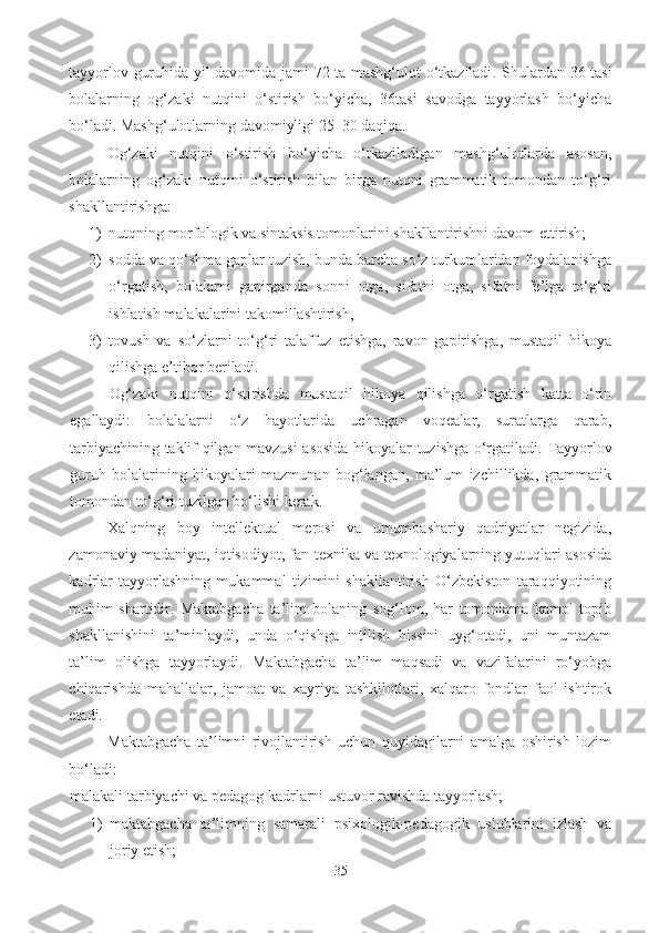 tayyorlov guruhida yil davomida jami 72 ta mashg‘ulot o‘tkaziladi .   Shulardan 36 tasi
bolalarning   og‘zaki   nutqini   o‘stirish   bo‘yicha,   36tasi   savodga   tayyorlash   bo‘yicha
bo‘ladi. Mashg‘ulotlarning davomiyligi 25–30 daqiqa. 
Og‘zaki   nutqini   o‘stirish   bo‘yicha   o‘tkaziladigan   mashg‘ulotlarda   asosan,
bolalarning   og‘zaki   nutqini   o‘stirish   bilan   birga   nutqni   grammatik   tomondan   to‘g‘ri
shakllantirishga: 
1) nutqning morfologik va sintaksis tomonlarini shakllantirishni davom ettirish; 
2) sodda va qo‘shma gaplar tuzish, bunda barcha so‘z turkumlaridan foydalanishga
o‘rgatish,   bolalarni   gapirganda   sonni   otga,   sifatni   otga,   sifatni   fe’lga   to‘g‘ri
ishlatish malakalarini takomillashtirish, 
3) tovush   va   so‘zlarni   to‘g‘ri   talaffuz   etishga,   ravon   gapirishga,   mustaqil   hikoya
qilishga e’tibor beriladi. 
Og‘zaki   nutqini   o‘stirishda   mustaqil   hikoya   qilishga   o‘rgatish   katta   o‘rin
egallaydi:   bolalalarni   o‘z   hayotlarida   uchragan   voqealar,   suratlarga   qarab,
tarbiyachining taklif qilgan mavzusi asosida hikoyalar tuzishga o‘rgatiladi.   Tayyorlov
guruh   bolalarining   hikoyalari   mazmunan   bog‘langan,   ma’lum   izchillikda,   grammatik
tomondan to‘g‘ri tuzilgan bo‘lishi kerak. 
Xalqning   boy   intellektual   merosi   va   umumbashariy   qadriyatlar   negizida,
zamonaviy madaniyat, iqtisodiyot, fan-texnika va texnologiyalarning yutuqlari asosida
kadrlar   tayyorlashning   mukammal   tizimini   shakllantirish   O‘zbekiston   taraqqiyotining
muhim   shartidir.   Maktabgacha   ta’lim   bolaning   sog‘lom,   har   tomonlama   kamol   topib
shakllanishini   ta’minlaydi,   unda   o‘qishga   intilish   hissini   uyg‘otadi,   uni   muntazam
ta’lim   olishga   tayyorlaydi.   Maktabgacha   ta’lim   maqsadi   va   vazifalarini   ro‘yobga
chiqarishda   mahallalar,   jamoat   va   xayriya   tashkilotlari,   xalqaro   fondlar   faol   ishtirok
etadi.
Maktabgacha   ta’limni   rivojlantirish   uchun   quyidagilarni   amalga   oshirish   lozim
bo‘ladi: 
malakali tarbiyachi va pedagog kadrlarni ustuvor ravishda tayyorlash; 
1) maktabgacha   ta’limning   samarali   psixologik-pedagogik   uslublarini   izlash   va
joriy etish; 
35 