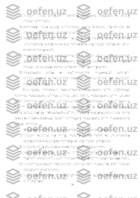 2) bolalarni   oilada   tarbiyalashni   tashkiliy,   psixologik,   pedagogik   va   uslubiy
jihatdan ta’minlash; 
3) zamonaviy   o‘quv-uslubiy   qo‘llanmalar,   texnik   vositalar,   o‘yinchoqlar   va
o‘yinlar yaratish hamda ularni ishlab chiqarish; 
4) maktabgacha   yoshdagi   bolalarni   xalqning   boy   madaniy-tarixiy   merosi   va
umumbashariy qadriyatlar asosida  ma’naviy-axloqiy jihatdan tarbiyalash uchun
shartsharoitlar yaratish; 
5) maktabgacha   ta’lim   muassasalarining   har   xil   turlari   uchun   turli   variantlardagi
dasturlarni   tanlab   olish,   maktabgacha   tarbiyaning   barcha   masalalari   bo‘yicha
malakali konsultatsiya xizmati ko‘rsatish imkoniyatini yaratish; 
6) maktabgacha   tarbiya   va   sog‘lomlashtirish   muassasalari   tarmogini
qo‘llabquvvatlash   va   rivojlantirish   mexanizmini   ishlab   chiqish   kabi   vazifalarni
maqsad qilib qo‘yadi. 
Shuningdek,   O‘zbekiston   Respublikasida   maktabgacha   ta’lim   to‘g‘risidagi
Nizomda   maktabgacha   ta’limga   alohida   urg‘u   berilib,   maktabgacha   ta’lim   uzluksiz
ta’lim   tizimining   boshlang’ich   turi   hisoblanishi   hamda   O‘zbekiston   Respublikasining
“Ta’lim   to‘g‘risida”gi   Qonuni,   Kadrlar   tayyorlash   Milliy   dasturi   talablari   asosida
tashkil etiladi, deyilgan. Maktabgacha ta’lim, bola 6-7 yoshga yetguncha oilada hamda
davlat   va   nodavlat   (davlatga   qarashli   bo‘lmagan)   maktabgacha   ta’lim   muassasalarida
amalga oshiriladi. 
Maktabgacha ta’limning asosiy vazifalari quyidagilar deb belgilanadi: 
1) bolalarni   xalqning   boy   milliy,   madaniy   tarixiy   merosi   va   umumbashariy
qadriyatlar asosida aqliy va ma’naviy-axloqiy jihatdan tarbiyalash; 
2) bolalarda milliy g‘urur, vatanparvarlik hislarini shakllantirish; 
3) maktabgacha   yoshdagi   bolalarda   bilim   olish   ehtiyojini,   o‘qishga   intilish
mayllarini shakllantirib, ularni muntazam ravishda ta’lim jarayoniga tayyorlash; 
4) bolalarning tafakkurini rivojlantirish, o‘zining fikrini mustaqil va erkin ifodalash
malakalarini shakllantirish; 
5) bolalarning jismoniy va ruhiy sog‘lig‘ini ta’minlash kabilarni o‘z oldiga maqsad
qilib belgilaydi.
36 