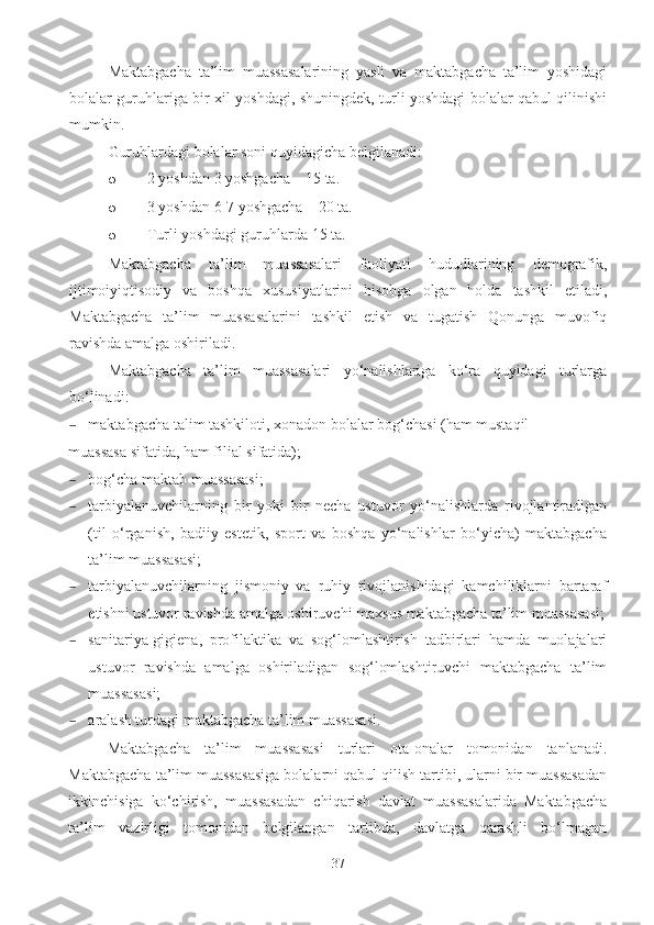 Maktabgacha   ta’lim   muassasalarining   yasli   va   maktabgacha   ta’lim   yoshidagi
bolalar guruhlariga bir xil yoshdagi, shuningdek, turli yoshdagi bolalar qabul qilinishi
mumkin . 
Guruhlardagi bolalar soni quyidagicha belgilanadi: 
o 2 yoshdan 3 yoshgacha – 15 ta.
o 3 yoshdan 6-7 yoshgacha – 20 ta.
o Turli yoshdagi guruhlarda 15 ta.
Maktabgacha   ta’lim   muassasalari   faoliyati   hududlarining   demografik,
ijtimoiyiqtisodiy   va   boshqa   xususiyatlarini   hisobga   olgan   holda   tashkil   etiladi,
Maktabgacha   ta’lim   muassasalarini   tashkil   etish   va   tugatish   Qonunga   muvofiq
ravishda amalga oshiriladi. 
Maktabgacha   ta’lim   muassasalari   yo‘nalishlariga   ko‘ra   quyidagi   turlarga
bo‘linadi: 
– maktabgacha talim tashkiloti, xonadon bolalar bog‘chasi (ham mustaqil 
muassasa sifatida, ham filial sifatida); 
– bog‘cha maktab muassasasi; 
– tarbiyalanuvchilarning   bir   yoki   bir   necha   ustuvor   yo‘nalishlarda   rivojlantiradigan
(til   o‘rganish,   badiiy   estetik,   sport   va   boshqa   yo‘nalishlar   bo‘yicha)   maktabgacha
ta’lim muassasasi; 
– tarbiyalanuvchilarning   jismoniy   va   ruhiy   rivojlanishidagi   kamchiliklarni   bartaraf
etishni ustuvor ravishda amalga oshiruvchi maxsus maktabgacha ta’lim muassasasi;
– sanitariya-gigiena,   profilaktika   va   sog‘lomlashtirish   tadbirlari   hamda   muolajalari
ustuvor   ravishda   amalga   oshiriladigan   sog‘lomlashtiruvchi   maktabgacha   ta’lim
muassasasi; 
– aralash turdagi maktabgacha ta’lim muassasasi. 
Maktabgacha   ta’lim   muassasasi   turlari   ota-onalar   tomonidan   tanlanadi.
Maktabgacha ta’lim muassasasiga bolalarni qabul qilish tartibi, ularni bir muassasadan
ikkinchisiga   ko‘chirish,   muassasadan   chiqarish   davlat   muassasalarida   Maktabgacha
ta’lim   vazirligi   tomonidan   belgilangan   tartibda,   davlatga   qarashli   bo‘lmagan
37 