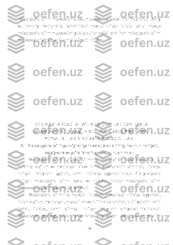 maktabgacha ta’lim muassasalarida esa, muassasaning Ustavi bilan belgilanadi. Aqliy
va   jismoniy   rivojlanishda   kamchiliklari   mavjud   bo‘lgan   bolalar   uchun   maxsus
maktabgacha ta’lim  muassasalari  yoki  guruhlar  tashkil  etish ham  maktabgacha ta’lim
muassasasi to‘g‘risidagi Nizomda ko‘rsatib o‘tilgan. 
III BOB. MAKTABGACHA TA'LIMGA QO'YILADIGAN DAVLAT
TALABLARINING MAZMUN MOHIYATI, ASOSIY SOHA VA
YO'NALISHLARINING ASOSIY BOSQICHLARI
3.1  Maktabgacha ta'limga qo'yiladigan davlat talablarining mazmun mohiyati,
asosiy soha va yo'nalishlarida mavjud muammolar
Maktabgacha   ta’lim   uzluksiz   ta’limning   boshlang’ich   qismi   hisoblanadi.   U
bolaning   sog’lom   va   rivojlangan   shaxs   bo’lib   shakllanishini   ta’minlab,   o’qishga
bo’lgan     ishtiyoqini   uyg’otib,   tizimli   o’qitishga   tayyorlab   boradi.   6-7   yoshgacha
bo’lgan   maktabgacha   ta’lim   davlat   va   nodavlat   bolalar   maktabgacha   ta’lim
muassasalarida va oilada amalga oshiriladi.  
Maktabgacha   ta’limning   maqsadi   –bolalarni   maktabdagi   o’qishga   tayyorlash,
bolani sog’lom, rivojlangan, mustaqil  shaxs bo’lib shakllantirish, qobiliyatlarini ochib
berish,   o’qishga,   tizimli   ta’limga     bo’lgan   ishtiyoqini   tarbiyalash   hisoblanadi.
Maktabgacha   yoshdagi   bolalar   rivojlanishiga   qo’yiladigan   Davlat   talablari   aniq   bir
38 