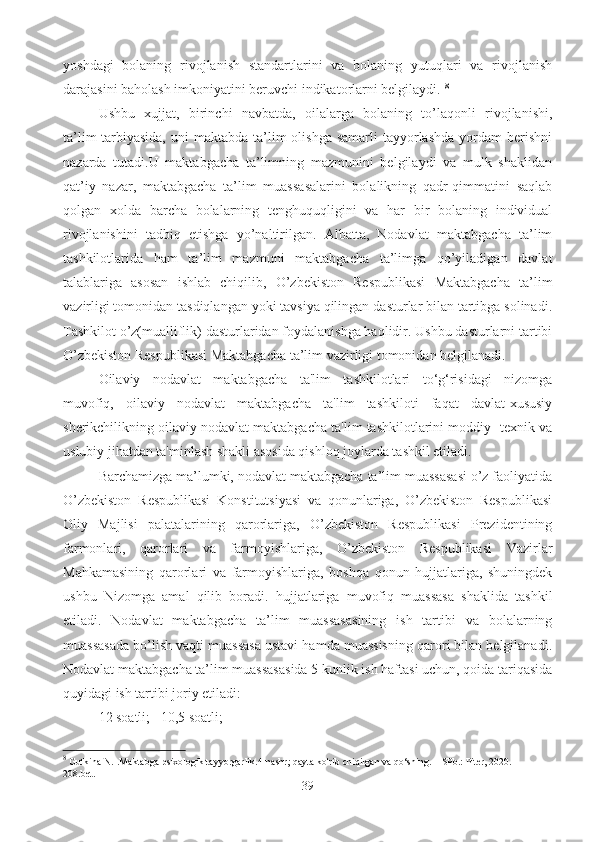 yoshdagi   bolaning   rivojlanish   standartlarini   va   bolaning   yutuqlari   va   rivojlanish
darajasini baholash imkoniyatini beruvchi indikatorlarni belgilaydi.  8
Ushbu   xujjat,   birinchi   navbatda,   oilalarga   bolaning   to’laqonli   rivojlanishi,
ta’lim-tarbiyasida,   uni  maktabda  ta’lim   olishga  samarli  tayyorlashda  yordam   berishni
nazarda   tutadi.U   maktabgacha   ta’limning   mazmunini   belgilaydi   va   mulk   shaklidan
qat’iy   nazar,   maktabgacha   ta’lim   muassasalarini   bolalikning   qadr-qimmatini   saqlab
qolgan   xolda   barcha   bolalarning   tenghuquqligini   va   har   bir   bolaning   individual
rivojlanishini   tadbiq   etishga   yo’naltirilgan.   Albatta,   Nodavlat   maktabgacha   ta’lim
tashkilotlarida   ham   ta’lim   mazmuni   maktabgacha   ta’limga   qo’yiladigan   davlat
talablariga   asosan   ishlab   chiqilib,   O’zbekiston   Respublikasi   Maktabgacha   ta’lim
vazirligi tomonidan tasdiqlangan yoki tavsiya qilingan dasturlar bilan tartibga solinadi.
Tashkilot o’z(mualliflik) dasturlaridan foydalanishga haqlidir. Ushbu dasturlarni tartibi
O’zbekiston Respublikasi Maktabgacha ta’lim vazirligi tomonidan belgilanadi.
Oilaviy   nodavlat   maktabgacha   ta'lim   tashkilotlari   to‘g‘risidagi   nizomga
muvofiq,   oilaviy   nodavlat   maktabgacha   ta'lim   tashkiloti   faqat   davlat-xususiy
sherikchilikning oilaviy nodavlat maktabgacha ta'lim tashkilotlarini moddiy- texnik va
uslubiy jihatdan ta'minlash shakli asosida qishloq joylarda tashkil etiladi.
Barchamizga ma’lumki, nodavlat maktabgacha ta’lim muassasasi o’z faoliyatida
O’zbekiston   Respublikasi   Konstitutsiyasi   va   qonunlariga,   O’zbekiston   Respublikasi
Oliy   Majlisi   palatalarining   qarorlariga,   O’zbekiston   Respublikasi   Prezidentining
farmonlari,   qarorlari   va   farmoyishlariga,   O’zbekiston   Respublikasi   Vazirlar
Mahkamasining   qarorlari   va   farmoyishlariga,   boshqa   qonun   hujjatlariga,   shuningdek
ushbu   Nizomga   amal   qilib   boradi.   hujjatlariga   muvofiq   muassasa   shaklida   tashkil
etiladi.   Nodavlat   maktabgacha   ta’lim   muassasasining   ish   tartibi   va   bolalarning
muassasada bo’lish vaqti muassasa ustavi hamda muassisning qarori bilan belgilanadi.
Nodavlat maktabgacha ta’lim muassasasida 5 kunlik ish haftasi uchun, qoida tariqasida
quyidagi ish tartibi joriy etiladi: 
12 soatli;   10,5 soatli; 
8
 Gutkina N.I.Maktabga psixologik tayyorgarlik.4-nashr; qayta ko'rib chiqilgan va qo‘shing. – SPb.: Piter, 2020. – 
208.bet.  
39 