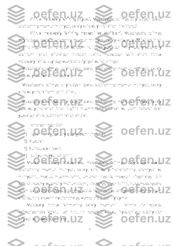 Bitiruv malakaviy ishining obyekti.   Maktabgacha ta'limga qo'yiladigan davlat
talablarining mazmun mohiyati, asosiy soha va yo'nalishlari  hisoblanadi.
Bitiruv   malakaviy   ishining   maqsadi   va   vazifalari.   Maktabgacha   ta'limga
qo'yiladigan davlat  talablarining mazmun mohiyati, asosiy  soha  va yo'nalishlari  bilan
bog’liq muammolarni aniqlash va ularni hal qilish yuzasidan ilmiy-nazariy va amaliy
takliflarni   ishlab   chiqishdan   iboratdir.   Ushbu   maqsaddan   kelib   chiqib   bitiruv
malakaviy ishida quyidagi vazifalar qo’yilgan va hal qilingan.
-   Maktabgacha   ta'limga   qo'yiladigan   davlat   talablarining   mazmun   mohiyati,   asosiy
soha va yo'nalishlarini o'rganish;
-   Maktabgacha   ta'limga   qo'yiladigan   davlat   talablarining   mazmun   mohiyati,   asosiy
soha va yo'nalishlarini tahlil qilish; 
-   Maktabgacha   ta'limga   qo'yiladigan   davlat   talablarining   mazmun   mohiyati,   asosiy
soha   va   yo'nalishlari   bilan   bog’liq   muammolarni   aniqlash   va   ularni   bartaraf   etish
yuzasidan chora-tadbirlarni ishlab chiqish.
Tanlangan metodlar:
1) Tegishli ilmiy, uslubiy adabiyotlarni o‘rganish
2) Kuzatish. 
3) Suhbat, savol javob.
4) Faoliyat mahsulllari tahlili.
Mazkur   malakaviy   bitiruv   ishi,   maktabgacha   ta’limga   qo’yiladigan   davlat
talablarining   mazmun   mohiyati,   asosiy   soha   va   yo’nalishlarining   ahamiyati   va
mohiyatini,   mavjud   muammolarini,   umuman   olganda   mavzuni   o’rganishga   doir
ko’plab nazariy va amaliy ma’lumotlarni, o’z ichiga olgan bo’lib, bular maktabgacha
ta’lim tashkilotlarida foydalanish maqsadida bajarilgan va tarbiyachilar uchun yordam
sifatida, bola shaxsini rivojlantirishga xizmat qiladi deb o’ylaymiz.
Malakaviy   bitiruv   ishimizning   asosiy   mazmuni:     ishimiz   o’z   rejasida
ko’rsatilganidek   kirish,     uch   bob,   olti   paragraf,   xulosa,   foydalanilgan   adabiyotlar
ro’yxati va ilovalardan iborat.
4 