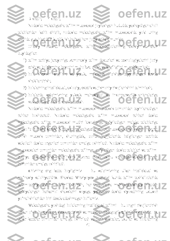  9 soatli;      4 soatli; 
Nodavlat maktabgacha ta’lim muassasasi joylashgan hududda yashaydigan aholi
talablaridan   kelib   chiqib,   nodavlat   maktabgacha   ta’lim   muassasasida   yoki   uning
alohida guruhlarida 6 kunlik ish haftasi ham joriy etilishi mumkin.  
Oilaviy   nodavlat   maktabgacha   ta'lim   tashkilotlarining   asosiy   vazifalari
quyidagilar : 
1) ta'lim-tarbiya   jarayoniga   zamonaviy   ta'lim   dasturlari   va   texnologiyalarini   joriy
etish va bolalarning hayotini muhofaza qilish va sog‘lig‘ini mustahkamlash;
2) bola   shaxsini   sog‘lom   va   yetuk,   maktabda   o‘qishga   tayyorlangan   tarzda
shakllantirish ;
3) bolalarning intellektual, axloqiy, estetik va jismoniy rivojlanishini ta'minlash; 
4) bolalarda   xalqimizning   yuksak   ma'naviyati   va   insonparvarlik   an'analariga
sadoqat tuyg‘ularini shakllantirish.  
Nodavlat   maktabgacha   ta’lim   muassasasini   muassis   tomonidan   tayinlanadigan
rahbar   boshqaradi.   Nodavlat   maktabgacha   ta’lim   muassasasi   rahbari   davlat
maktabgacha   ta’lim   muassasasi   mudiri   lavozimiga   qo’yiladigan   malaka   talablariga
muvofiq   bo’lishi   kerak.   Nodavlat   maktabgacha   ta’lim   muassasasi   faoliyatini   nazorat
qilish   muassis   tominidan,   shuningdek,   qonun   hujjjatlarida   belgilangan   tartibda
vakolatli   davlat   organlari   tomonidan  amalga   oshiriladi.  Nodavlat   maktabgacha   ta’lim
muassasalari   tomonidan maktabgacha  ta’limga qo’yladigan  davlat  talablari   va ta’lim-
tarbiya   dasturlarining   bajarilishini   nazorat   qilish   ushbu   sohadagi   vakolatli   organ
tomonidan amalga oshiriladi.  
«Bizning   eng   katta   boyligimiz   —   bu   xalqimizning   ulkan   intellektual   va
ma’naviy   salohiyatidir».   Shavkat   Mirziyoyev   Bugungi   kunda   ta’lim   tashkilotlarida
ta’lim-tarbiya   sifatini   takomillashtirish,   har   tomonlama   ma’naviy-axloqiy   jihatdan
tarbiyalangan   barkamol   shaxslarni   voyaga   yetkazish   davlat   siyosatining   ustuvor
yo’nalishilaridan biri desak adashmagan bo’lamiz. 
Maktabgacha  yoshdagi  bolalarning intellektual ta’limi – bu ongni  rivojlantirish
uchun o‘sib borayotgan shaxsga tizimli va maqsadli pedagogik ta’sir ko‘rsatishdir.  Bu
ta’sir   kattalar   tomonidan   amalga   oshiriladi   va   turli   vositalar,   usullar   va   bolalarning
40 