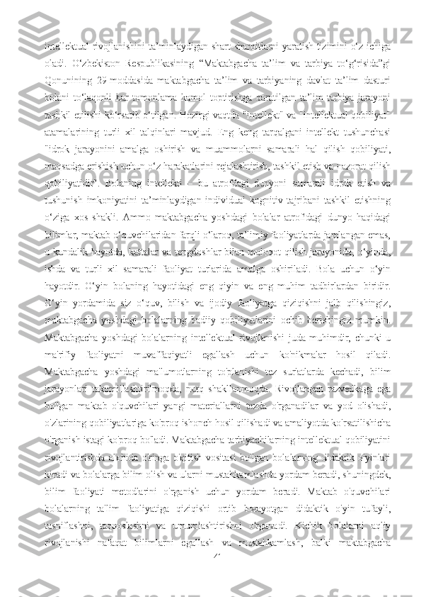 intellektual rivojlanishini ta’minlaydigan shart-sharoitlarni yaratish tizimini o‘z ichiga
oladi.   O‘zbekiston   Respublikasining   “Maktabgacha   ta’lim   va   tarbiya   to‘g‘risida”gi
Qonunining   29-moddasida   maktabgacha   ta’lim   va   tarbiyaning   davlat   ta’lim   dasturi
bolani   to‘laqonli   har   tomonlama   kamol   toptirishga   qaratilgan   ta’lim-tarbiya   jarayoni
tashkil etilishi ko‘rsatib o‘tilgan. Hozirgi vaqtda "intellekt" va "intellektual qobiliyat"
atamalarining   turli   xil   talqinlari   mavjud.   Eng   keng   tarqalgani   intellekt   tushunchasi
"idrok   jarayonini   amalga   oshirish   va   muammolarni   samarali   hal   qilish   qobiliyati,
maqsadga erishish uchun o‘z harakatlarini rejalashtirish, tashkil etish va nazorat qilish
qobiliyatidir".   Bolaning   intellekti   –   bu   atrofdagi   dunyoni   samarali   idrok   etish   va
tushunish   imkoniyatini   ta’minlaydigan   individual   kognitiv   tajribani   tashkil   etishning
o‘ziga   xos   shakli.   Ammo   maktabgacha   yoshdagi   bolalar   atrofidagi   dunyo   haqidagi
bilimlar, maktab o‘quvchilaridan farqli o‘laroq, ta’limiy faoliyatlarda jamlangan emas,
u  kundalik   hayotda,   kattalar   va   tengdoshlar   bilan   muloqot   qilish   jarayonida,   o‘yinda,
ishda   va   turli   xil   samarali   faoliyat   turlarida   amalga   oshiriladi.   Bola   uchun   o‘yin
hayotdir.   O‘yin   bolaning   hayotidagi   eng   qiyin   va   eng   muhim   tadbirlardan   biridir.
O‘yin   yordamida   siz   o‘quv,   bilish   va   ijodiy   faoliyatga   qiziqishni   jalb   qilishingiz,
maktabgacha   yoshdagi   bolalarning   badiiy   qobiliyatlarini   ochib   berishingiz   mumkin .
Maktabgacha   yoshdagi   bolalarning   intellektual   rivojlanishi   juda   muhimdir,   chunki   u
ma'rifiy   faoliyatni   muvaffaqiyatli   egallash   uchun   ko'nikmalar   hosil   qiladi.
Maktabgacha   yoshdagi   ma'lumotlarning   to'planishi   tez   sur'atlarda   kechadi,   bilim
jarayonlari   takomillashtirilmoqda,   nutq   shakllanmoqda.   Rivojlangan   razvedkaga   ega
bo'lgan   maktab   o'quvchilari   yangi   materiallarni   tezda   o'rganadilar   va   yod   olishadi,
o'zlarining qobiliyatlariga ko'proq ishonch hosil qilishadi va amaliyotda ko'rsatilishicha
o'rganish istagi ko'proq bo'ladi. Maktabgacha tarbiyachilarning intellektual qobiliyatini
rivojlantirishda   alohida   o'ringa   o'qitish   vositasi   bo'lgan   bolalarning   didaktik   o'yinlari
kiradi va bolalarga bilim olish va ularni mustahkamlashda yordam beradi, shuningdek,
bilim   faoliyati   metodlarini   o'rganish   uchun   yordam   beradi.   Maktab   o'quvchilari
bolalarning   ta'lim   faoliyatiga   qiziqishi   ortib   borayotgan   didaktik   o'yin   tufayli,
tasniflashni,   taqqoslashni   va   umumlashtirishni   o'rganadi.   Kichik   bolalarni   aqliy
rivojlanishi   nafaqat   bilimlarni   egallash   va   mustahkamlash,   balki   maktabgacha
41 