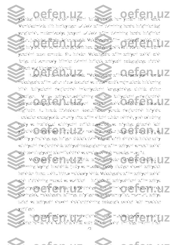 yoshdagi   bolalarning   fikrlash   faoliyatini   faollashtirishga   ham   yordam   berishi   kerak.
Mamlakatimizda   olib   borilayotgan   uzluksiz   ta’lim   tizimining   barcha   bo‘g‘inlaridagi
yangilanish,   modernizatsiya   jarayoni   uzluksiz   ta’lim   tizimining   barcha   bo‘g‘inlari
uchun,   jumladan,   barcha   fanlar   qatorida   Maktabgacha   ta’lim   -   tarbiyani   tashkil   etish
fani bo‘yicha ham zamon talabiga javob bera oladigan darslik va o‘quv qo‘llanmalarni
yaratishni   taqzo   etmoqda.   Shu   boisdan   Maktabgacha   ta’lim-tarbiyani   tashkil   etish
faniga   oid   zamonaviy   bilimlar   tizimini   bo‘lajak   tarbiyachi   pedagoglarga   o‘qitish
dolzarb vazifalardan hisoblanadi. 
Bugungi   kunda   Respublikamizda   “Maktabgacha   ta’lim   konsepsiyasi”   hamda
maktabgacha ta’lim uchun o‘quv dasturlari va o‘quvmetodik majmualarda bolalarning
bilish   faoliyatlarini   rivojlantirish   imkoniyatlarini   kengaytirishga   alohida   e’tibor
qaratilgan.   MTT   tarbiyalanuvchilarining   bilish   faoliyatlarini   rivojlantirish
tarbiyachipedagoglarning   ta’limtarbiyani   samarali   tashkil   etishlariga   bevosita
bog‘liqdir.   Bu   borada   O‘zbekiston   Respublikasini   yanada   rivojlantirish   bo‘yicha
Harakatlar strategiyasida umumiy o‘rta ta’lim sifatini tubdan oshirish, yosh avlodning
ijodiy   va   intellektual   salohiyatini   qo‘llab-quvvatlash   va   ro‘yobga   chiqarish   kabi
yo‘nalishlar   belgilangan   bo‘lib,   bu   o‘z   navbatida   mazkur   jarayonni   tadqiq   etish   va
tahliliy   yo‘nalishga   ega   bo‘lgan   didaktik   tizim   sifatida   ko‘rib   chiqishda   bolalar   aqliy
salohiyatini rivojlantirishda tarbiyachipedagoglarning ta’lim-tarbiyani samarali tashkil
etish texnologiyasini takomillashtirish va amalga oshirish maqsadga muvofiq. 
Maktabgacha   ta’lim   tashkilotlarida   ta’lim-tarbiyadan   ko‘zlangan   maqsad   –
ta’limning   keyingi   bosqichida   ijodiy   va   mustaqil   fikrlay   oladigan   shaxsni   tarbiyalab
berishdan iborat. Ushbu bitiruv malakaviy ishida Maktabgacha ta’lim-tarbiyani tashkil
etish   o‘qitishning   maqsad   va   vazifalari   –   bo‘lajak   30   tarbiyachilarni   ta’lim-tarbiya
qonuniyatlari   bilan   yaqindan   tanishtirishga   doir   bilimlar   bilan   qurollantirish,
shuningdek,   maktabgacha   ta’limga   qo‘yilgan   talablar,   tamoyillar,   mazmuni,   tarbiya
turlari   va   tarbiyachi   shaxsini   shakllantirishning   pedagogik   asoslari   kabi   masalalar
yoritilgan. 
Barchamizga   ma’lumki   inson   rivojlanishi   –   juda   murakkab   jarayon.   U   tashqi
ta’sirlar   hamda   ichki   kuchlar   ta’sirida   sodir   bo’ladi.   Tashqi   omillarga   insonni   o’rab
42 