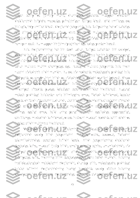 turgan   tabiiy   va   ijtimoiy   muhit,   shuningd е k   bolalarda   muayyan   xislatlarni
shakllantirish   bo’yicha   maqsadga   yo’naltirilgan   faoliyat   kiradi.   Ichki   omillarga   esa
biologik, irsiy omillar kiradi. Rivojlanish jarayonida bola faoliyatning har xil turlariga
jalb   qilinadi   (o’yin,   m е hnat,   o’quv,   sport   va   b)   va   muloqotga   kiradi   (otaona,
t е ngdoshlar,   b е gona   kishilar   va   b.   bilan).   Bunda   u   o’ziga   xos   bo’lgan   faollikni
namoyon etadi. Bu muayyan bir ijtimoiy tajribani egallashga yordam b е radi. 
Bola   rivojlanishining   har   bir   davri   uchun   faoliyat   turlaridan   biri   asosiysi,
е takchisi bo’ladi. Bir tur boshqasi bilan almashtiriladi, biroq har bir faoliyatning yangi
turi oldingisining ichida yuzaga k е ladi. Bola tug’ilishidan boshlab normal rivojlanishi
uchun   muloqot   muhim   ahamiyatga   ega.   Faqatgina   muloqot   jarayonida   bola   inson
nutqini   o’zlashtirib  olishi  mumkin.  Bu   esa  o’z  navbatida   maktabgacha  yoshdagi   bola
faoliyatida   va   atrofmuhitni   bilish   va   o’zlashtirishda   е takchi   vazifani   bajaradi.   Shaxs
rivojlanishi   harakatlantiruvchi   kuchlari   bo’lib   bola   ehtiyoji   va   uni   qoniqtirish
imkoniyati   o’rtasida   yuzaga   k е ladigan   qarama-qarshiliklar   hisoblanadi.   Bugungi
maktab   yoshidagi   bolalardan   aniq   bilimlargina   emas,   fikrlash   ko’nikmasi,   kattalar
hamda sinfdosh o’rtoqlarini tushunish, ular bilan ijobiy hamkorlik aloqalarini o’rnatish
talab   etiladi.   Shuning   uchun   bolaning   maktabga   qadam   qo’yayotganida   nechog’li
bilimga   egaligi   emas,   balki   uning   yangi   bilimlarni   egallashga   tayyorgarligi,
atrofolamga  moslashish   ko’nikmasi,  voqea-hodisani  mustaqil   ravishda  tahlil  etishi   va
harakat qilishi muhimroq hisoblanadi. 
Maktabgacha   yoshidagi   bolalarning   intellektual-anglash   malakalarini
rivojlantirish   asosiy   bilish   jarayonlarini   –   idrok,   xotira,   tasavvur,   fikrlashni
takomillashtirishga   qaratilgan   bo‘lishi   kerak.   Bilish   jarayonlarning   shakllanish
darajasiga   ko‘ra,   mustaqil   ijodiy   bilish,   amaliy   va   aqliy   tajriba,   umumlashtirish,   o‘z
faoliyati   jarayoni   va   natijalarini   tahlil   qilish,   o‘xshashlik   va   xulosalar   chiqarish
qobiliyatiga   ko‘ra,   insonning   bilim   darajasiga   qarab   baho   berish   mumkin.   Bolaning
intellektualanglash   malakalarini   rivojlanishi,   shunday   qilib,   maktabgacha   yoshidagi
bolalar   ta’limini   rivojlantirishning   hozirgi   bosqichida   asosiy   e’tibor   bolaning
shaxsiyatini   har   tomonlama   rivojlantirishga   qaratilishi   qiziquvchanlik,   maqsadlilik,
43 