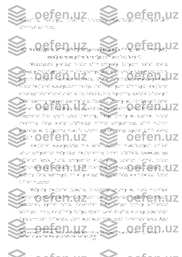 mustaqillik,   mas’uliyat,   ijodkorlik,   bolalarning   muvaffaqiyatli   ijtimoiylashuvini
ta’minlashdan iborat.
3.2  Maktabgacha ta’limga qo’yiladigan davlat talablarining mazmun mohiyati,
asosiy soha va yo’nalishlariga doir tadqiqot ishlari.
Maktabgacha   yoshdagi   bolalar   ta’lim-tarbiyaviy   faoliyatini   tashkil   etishda
shaxsga yo‘naltirilgan ta’lim muhim ahamiyat  kasb etishi  amaliy jarayonlarda tobora
yaqqolroq   natijalarini   ko‘rsatib   bormoqda.   Chunki   bu   yondashuv   mazkur   yoshdagi
bolalar rivojlanish xususiyatlarini hisobga olish imkoniyatini ta’minlaydi. Rivojlanish
sohasidagi  izlanishlar  shundan dalolat beradiki, bola hayotining dastlabki  to‘qqiz yili
o‘sish davrining muayyan davomiyligida o‘tadi, bu umumiy  va oldindan aytib berish
mumkin   bo‘lgan   bosqichdir.   Bu   bosqichlar   rivojlanishning   har   bir   sohasidagi
o‘zgarishlar   bilan   ajralib   turadi:   jismoniy,   hissiy,   ijtimoiy   va   kognitiv.   Bolalar
o‘sishining   o‘ziga   xosligi   to‘g‘risidagi   bilimlar   tarbiyachilarga   ta’lim   muhitini
yaratishga   va   faoliyatning   muvofiq   turlarini   rejalashtirishga   tayanch   bo‘lib   xizmat
qiladi.  9
Rivojlanish   xususiyatlariga   mos   kelish   usullarini   muvaffaqqiyatli   qo‘llash
uchun   tarbiyachilar   me’yordagi   rivojlanishning   borishi   to‘g‘risida   tasavvurga   ega
bo‘lishlari   kerak.   Bunda   tarbiyachilar   shuni   yodda   tutishlari   lozimki,   bolalar
rivojlanishning bir xil bosqichini bosib o‘tishlariga qaramasdan, ularda bu jarayon bir
vaqtning   o‘zida   kechmaydi.   Bir   xil   yoshdagi   bolalarda   o‘ziga   xos   individual   farqlar
bo‘lishi muqarrar. 
Me’yoriy   rivojlanish   jadvalida   bolalarning   umumiy   va   nozik   motorikasi
rivojlanishi,   muloqot   ko‘nikmalari,   nutqni   tushunish,   undan   foydalanish,   mustaqil
ovqatlanish,   kiyinish   hamda   o‘zlashtirishi   lozim   bo‘lgan   ijtimoiy   ko‘nikmalar
keltirilgan.   Biroq,   siz   ta’limiy   faoliyat   rejasini   tuzish   chog‘ida   shunday   jadvallardan
foydalanmoqchi   bo‘lsangiz,   ularni   vaqti-vaqti   bilan   qarab   borishingiz   kerak.   Agar
9
 Z. Nishanova, G. Alimova. Bolalar psixologiyasi va uni o‘qitish metodikasi.  O‘quv qo‘llanma. – T., O‘zbekiston 
Yozuvchilar uyushmasi Adabiyot jamg‘armasi nashriyoti, 2020
44 