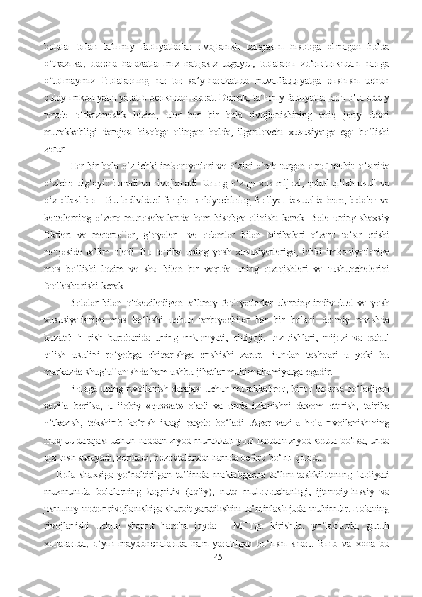 bolalar   bilan   ta’limiy   faoliyatlarlar   rivojlanish   darajasini   hisobga   olmagan   holda
o‘tkazilsa,   barcha   harakatlarimiz   natijasiz   tugaydi,   bolalarni   zo‘riqtirishdan   nariga
o‘tolmaymiz.   Bolalarning   har   bir   sa’y-harakatida   muvaffaqqiyatga   erishishi   uchun
qulay imkoniyatni yaratib berishdan iborat. Demak, ta’limiy faoliyatlarlarni o‘ta oddiy
tarzda   o‘tkazmaslik   lozim;   ular   har   bir   bola   rivojlanishining   aniq   joriy   davri
murakkabligi   darajasi   hisobga   olingan   holda,   ilgarilovchi   xususiyatga   ega   bo‘lishi
zarur . 
Har bir bola o‘z ichki imkoniyatlari va o‘zini o‘rab turgan atrof-muhit ta’sirida
o‘zicha ulg‘ayib boradi va rivojlanadi.   Uning o‘ziga xos mijozi, qabul qilish usuli va
o‘z oilasi bor.   Bu individual farqlar tarbiyachining faoliyat dasturida ham, bolalar va
kattalarning   o‘zaro   munosabatlarida   ham   hisobga   olinishi   kerak.   Bola   uning   shaxsiy
fikrlari   va   materiallar,   g‘oyalar     va   odamlar   bilan   tajribalari   o‘zaro   ta’sir   etishi
natijasida   ta’lim   oladi.   Bu   tajriba   uning   yosh   xususiyatlariga,   ichki   imkoniyatlariga
mos   bo‘lishi   lozim   va   shu   bilan   bir   vaqtda   uning   qiziqishlari   va   tushunchalarini
faollashtirishi kerak. 
Bolalar   bilan   o‘tkaziladigan   ta’limiy   faoliyatlarlar   ularning   individual   va   yosh
xususiyatlariga   mos   bo‘lishi   uchun   tarbiyachilar   har   bir   bolani   doimiy   ravishda
kuzatib   borish   barobarida   uning   imkoniyati,   ehtiyoji,   qiziqishlari,   mijozi   va   qabul
qilish   usulini   ro‘yobga   chiqarishga   erishishi   zarur.   Bundan   tashqari   u   yoki   bu
markazda shug‘ullanishda ham ushbu jihatlar muhim ahamiyatga egadir. 
Bolaga uning rivojlanish darajasi uchun murakkabroq, biroq bajarsa bo‘ladigan
vazifa   berilsa,   u   ijobiy   «quvvat»   oladi   va   unda   izlanishni   davom   ettirish,   tajriba
o‘tkazish,   tekshirib   ko‘rish   istagi   paydo   bo‘ladi.   Agar   vazifa   bola   rivojlanishining
mavjud darajasi uchun haddan ziyod murakkab yoki haddan ziyod sodda bo‘lsa, unda
qiziqish susayadi, zerikadi, bezovtalanadi hamda befarq bo‘lib qoladi. 
      Bola   shaxsiga   yo‘naltirilgan   ta’limda   maktabgacha   ta’lim   tashkilotining   faoliyati
mazmunida   bolalarning   kognitiv   (aqliy),   nutq   muloqotchanligi,   ijtimoiy-hissiy   va
jismoniy motor rivojlanishiga sharoit yaratilishini ta’minlash juda muhimdir. Bolaning
rivojlanishi   uchun   sharoit   barcha   joyda:     MTTga   kirishda,   yo‘laklarda,   guruh
xonalarida,   o‘yin   maydonchalarida   ham   yaratilgan   bo‘lishi   shart.   Bino   va   xona   bu
45 