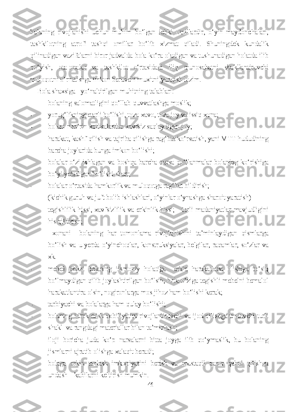 bolaning   rivojlanishi   uchun   muhim   bo‘lgan   ichki   omillardir,   o‘yin   maydonchalari,
tashkilotning   atrofi   tashqi   omillar   bo‘lib   xizmat   qiladi.   Shuningdek   kundalik
qilinadigan vazifalarni biror jadvalda bola ko‘ra oladigan va tushunadigan holatda ilib
qo‘yish,   ota-onalar   va   tashkilot   o‘rtasidagi   iliq   munosabatni   shakllantiruvchi
muloqotni o‘rnatishga imkon beruvchi muxitni yaratish lozim. 
   Bola shaxsiga   yo‘naltirilgan muhitning talablari: 
- bolaning salomatligini qo‘llab-quvvatlashga moslik; 
- yorug‘likning etarli bo‘lishi, toza xavo, toza joy va issiq xona; 
- bolani noo‘rin xodisalardan xavfsiz saqlaydigan joy; 
- harakat, kashf qilish va tajriba qilishga rag‘bat ko‘rsatish, yani MTT hududining
barcha joylarida bunga imkon bo‘lishi; 
- bolalar   o‘zi   ishlagan   va   boshqa   barcha   narsa   qo‘llanmalar   bolaning   ko‘rishiga
bo‘yi yetadigan bo‘lishi shart; 
- bolalar o‘rtasida hamkorlik va muloqotga rag‘bat bildirish;  
- (kichik guruh va juft bolib ishlashlari, o‘yinlar o‘ynashga sharoit yaratish) 
- tegishlilik hissi,  xavfsizlilik va erkinlik hissi;  -  turli  madaniyatlar  mavjudligini
his qildirish; 
  xonani     bolaning   har   tomonlama   rivojlanishini   ta’minlaydigan   qismlarga
bo‘lish   va   u  yerda   o‘yinchoqlar,   konstruksiyalar,  belgilar,   raqamlar,   so‘zlar   va
xk. 
- mebel   jihozi   bolaning   jismoniy   holatiga     erkin   harakatlana   olishiga   to‘siq
bo‘lmaydigan qilib joylashtirilgan bo‘lsin, bola o‘ziga tegishli mebelni bemalol
harakatlantira olsin, nogironlarga mos jihoz ham bo‘lishi kerak; 
- tarbiyachi va bolalarga ham qulay bo‘lishi; 
- bolaning idrok etish qobiliyatini rivojlantiruvchi va ijod qilishga undovchi turli
shakl  va rangdagi materiallar bilan ta’minlash; 
- iloji   boricha   juda   ko‘p   narsalarni   bitta   joyga   ilib   qo‘ymaslik,   bu   bolaning
jismlarni ajratib olishga xalaqit beradi; 
- bolaga   erkin   tanlash   imkoniyatini   berish   va   mustaqil   qaror   qabul   qilishga
undash – kabilarni keltirish mumkin.  
46 