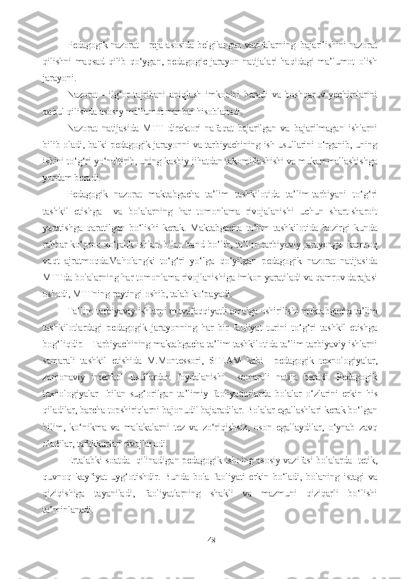 Pedagogik nazorat – reja asosida belgilangan vazifalarning  bajarilishini nazorat
qilishni   maqsad   qilib   qo‘ygan,   pedagogic   jarayon   natijalari   haqidagi   ma’lumot   olish
jarayoni. 
Nazorat   -   ilg‘or   tajribani   aniqlash   imkonini   beradi   va   boshqaruv   yechimlarini
qabul qilishda asosiy ma’lumot manbai hisoblanadi. 
Nazorat   natijasida   MTT   direktori   nafaqat   bajarilgan   va   bajarilmagan   ishlarni
bilib oladi, balki pedagogik jarayonni va tarbiyachining ish usullarini o‘rganib, uning
ishini to‘g‘ri yo‘naltirib, uning kasbiy jihatdan takomillashishi va mukammallashishga
yordam beradi. 
Pedagogik   nazorat   maktabgacha   ta’lim   tashkilotida   ta’lim-tarbiyani   to‘g‘ri
tashkil   etishga     va   bolalarning   har   tomonlama   rivojalanishi   uchun   shart-sharoit
yaratishga   qaratilgan   bo‘lishi   kerak.   Maktabgacha   ta’lim   tashkilotida   hozirgi   kunda
rahbar ko‘proq xo‘jalik ishlari bilan band bo‘lib, ta’lim-tarbiyaviy jarayonga   kamroq
vaqt   ajratmoqda.Vaholangki   to‘g‘ri   yo‘lga   qo‘yilgan   pedagogik   nazorat   natijasida
MTTda bolalarning har tomonlama rivojlanishiga imkon yaratiladi va qamrov darajasi
oshadi, MTTning reytingi oshib, talab ko‘payadi. 
Ta’lim-tarbiyaviy ishlarni muvafaqqiyatli amalga oshirilishi maktabgacha ta’lim
tashkilotlardagi   pedagogik   jarayonning   har   bir   faoliyat   turini   to‘g‘ri   tashkil   etishga
bog‘liqdir.   Tarbiyachining maktabgacha ta’lim tashkilotida ta’lim-tarbiyaviy ishlarni
samarali   tashkil   etishida   M.Montessori,   STEAM   kabi     pedagogik   texnologiyalar,
zamonaviy   interfaol   usullardan   foydalanishi     samarali   natija   beradi.   Pedagogik
texnologiyalar     bilan   sug‘orilgan   ta’limiy   faoliyatlarlarda   bolalar   o‘zlarini   erkin   his
qiladilar, barcha topshiriqlarni bajonudil bajaradilar. Bolalar egallashlari kerak bo‘lgan
bilim,   ko‘nikma   va   malakalarni   tez   va   zo‘riqishsiz,   oson   egallaydilar,   o‘ynab   zavq
oladilar, tafakkurlari rivojlanadi.  
Ertalabki soatda   qilinadigan pedagogik ishning asosiy vazifasi bolalarda   tetik,
quvnoq   kayfiyat   uyg‘otishdir.   Bunda   bola   faoliyati   erkin   bo‘ladi,   bolaning   istagi   va
qiziqishiga   tayaniladi,   faoliyatlarning   shakli   va   mazmuni   qiziqarli   bo‘lishi
ta’minlanadi.  
48 