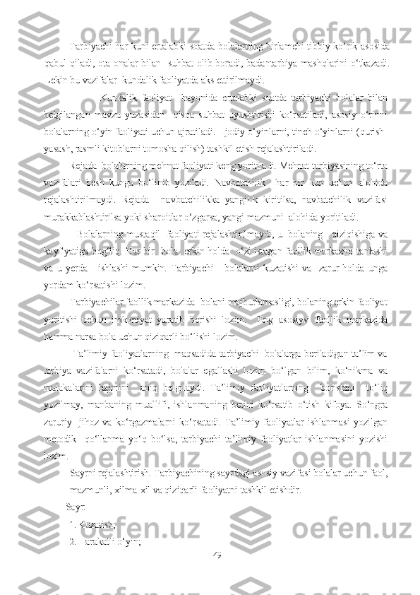 Tarbiyachi har kuni ertalabki soatda bolalarning birlamchi tibbiy ko‘rik asosida
qabul qiladi, ota-onalar bilan   suhbat  olib boradi, badantarbiya mashqlarini  o‘tkazadi.
Lekin bu vazifalar  kundalik faoliyatda aks ettirilmaydi. 
                        Kundalik   faoliyat     bayonida   ertalabki   soatda   tarbiyachi   bolalar   bilan
belgilangan   mavzu   yuzasidan     qisqa   suhbat   uyushtirishi   ko‘rsatiladi,   asosiy   o‘rinni
bolalarning o‘yin faoliyati uchun ajratiladi.   Ijodiy o‘yinlarni, tinch o‘yinlarni (qurish-
yasash, rasmli kitoblarni tomosha qilish) tashkil etish rejalashtiriladi. 
          Rejada  bolalarning mehnat faoliyati keng yoritiladi. Mehnat tarbiyasining to‘rta
vazifalari   besh   kunga   bo‘linib   yoziladi.   Navbatchilik     har   bir   kun   uchun   alohida
rejalashtirilmaydi.   Rejada     navbatchilikka   yangilik   kiritilsa,   navbatchilik   vazifasi
murakkablashtirilsa yoki sharoitlar o‘zgarsa, yangi mazmuni  alohida yoritiladi.  
                Bolalarning mustaqil  faoliyati rejalashtirilmaydi, u  bolaning    qiziqishiga va
kayfiyatiga bog‘liq. Har bir   bola   erkin holda   o‘zi istagan faollik markazini tanlashi
va   u   yerda       ishlashi   mumkin.   Tarbiyachi       bolalarni   kuzatishi   va     zarur   holda   unga
yordam ko‘rsatishi lozim. 
          Tarbiyachilar faollik markazida  bolani majburlamasligi, bolaning erkin faoliyat
yuritishi   uchun   imkoniyat   yaratib   berishi   lozim.     Eng   asosiysi   faollik   markazida
hamma narsa bola uchun qiziqarli bo‘lishi lozim. 
           Ta’limiy faoliyatlarning  maqsadida tarbiyachi  bolalarga beriladigan ta’lim va
tarbiya   vazifalarni   ko‘rsatadi,   bolalar   egallashi   lozim   bo‘lgan   bilim,   ko‘nikma   va
malakalarini   hajmini     aniq   belgilaydi.   Ta’limiy   faoliyatlarning     borishini     to‘liq
yozilmay,   manbaning   muallifi,   ishlanmaning   betini   ko‘rsatib   o‘tish   kifoya.   So‘ngra
zaruriy     jihoz   va   ko‘rgazmalarni   ko‘rsatadi.   Ta’limiy   faoliyatlar   ishlanmasi   yozilgan
metodik     qo‘llanma   yo‘q   bo‘lsa,   tarbiyachi   ta’limiy   faoliyatlar   ishlanmasini   yozishi
lozim. 
Sayrni rejalashtirish. Tarbiyachining sayrdagi asosiy vazifasi bolalar uchun faol,
mazmunli, xilma-xil va qiziqarli faoliyatni tashkil etishdir. 
     Sayr:  
1. Kuzatish; 
2. Harakatli o‘yin; 
49 