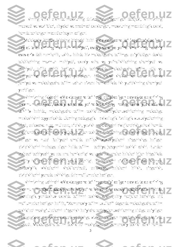 Ishning   kirish   qismida   mavzuning   dolzarbligi,   o’rganilgan   darajasi,   ishimizning
maqsadi va vazifalari, obyekti va predmeti asoslangan, mavzuning metodologik asosi,
hamda tanlangan metodlar bayon etilgan.
Malakaviy   bitiruv   ishining   birinchi   bobi   «Maktabgacha   ta’limga   qo’yiladigan
davlat   talablarining   mazmun   mohiyati,   asosiy   soha   va   yo’nalishlarining   nazariy
asoslari»   deb   nomlanib,   ushbu   bobda   biz   maktabgacha   ta’limga   qo’yiladigan   davlat
talablarining   mazmun   mohiyati,   asosiy   soha   va   yo’nalishlarining   ahamiyati   va
mohiyati,   to’liq   ochib   berilgan.   Bola   tarbiyasida   maktabgacha   ta’lim,   oila   va
jamiyatning   o’rni   va   mohiyati   yoritilgan.   Bola   shaxsi   shakllanishi   uchun   oila   va
jamiyat   va   maktabgacha   ta’lim   uchun   o‘zaro   hamkorlikda   ish   yuritishning   ahamiyati
yoritilgan.
Ishimizning  ikkinchi   «Maktabgacha   ta limga   qo’yiladigan  davlat   talablariningʼ
mazmun   mohiyati,   asosiy   soha   va   yo’nalishlarining   hozirgi   amaliy   holati   va
tahlili»   bobida,   maktabgacha   ta’lim   tashkiloti   tarbiyalanuvchilarining   maktabga
moslashishni tayyorlashda ularning pedagagik – psixologik fizologik xususiyatlarining
o‘rni, qolaversa nutq, muloqot, o‘qish, yozish malakalarini rivojlantirish sohasi hamda
rivojlantiruvchi kompetensiyalari, bundan tashqari bolalarning rivojlanishidagi bilishga
bo‘lgan   va   nutqi   faoliyatni   amalda   qo‘llash   xususiyatlarni   o‘rganishga   bo‘lgan
qiziqishlarini   inobatga   olgan   holda   ta’lim   –   tarbiya   jarayonini   tashkil   etishi.   Bundan
tashqari  tarbiyachi  va ota-ona hamkorligi  va uyda ota-onalar bolalari bilan birgalikda
amaliy   ishlarni   olib   borishi   kerak   ekanligi.   Bu   bolalarni   o‘zlariga   bo‘lgan   ishonch,
irodaviylik   xislatlarini   shakllantiradi,   qolaversa,   bolalarni   bilish,   o‘rganish,
qiziqishlarini yanada oshishiga doir ma’lumotlar berilgan. 
Ishimizning uchinchi   «Maktabgacha ta’limga qo’yiladigan davlat talablarining
mazmun   mohiyati,   asosiy   soha   va   yo’nalishlarining   asosiy   bosqichlari»   bobida,
texnologik   yondashuv   asosida   ta’limni   tashkil   etish   ijobiy   natijalar   berishiga   oid
ma’lumotlar berilgan bo’lib, “Zamonaviy ta’lim usullari” deganda maktabgacha ta’lim
tashkiloti mashg’ulotlarini o’rganish bo’yicha tarbiyalanuvchilarning oldiga qo’yilgan
pedagogik   muammoni   mustaqil   yechishga   xizmat   qiadigan   interfaol   metodlar   ko’zda
tutiladi.   Maktabgacha   ta’lim   tashkiloti   mashg’ulotlari   zamonaviy   tashkil   etish   hamda
5 