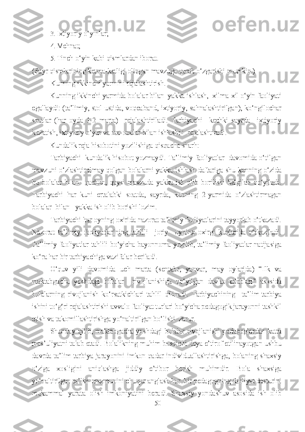 3. Ixtiyoriy o‘yinlar; 
4. Mehnat; 
5. Tinch o‘yin kabi qismlardan iborat.  
(Sayr qismlarining ketma-ketligi olingan mavzuga qarab o‘zgarishi   mumkin.) 
Kunning ikkinchi yarmini rejalashtirish. 
Kunning ikkinchi yarmida bolalar bilan  yakka ishlash,  xilma-xil o‘yin faoliyati
egallaydi: (ta’limiy, stol ustida, voqeaband, ixtiyoriy, sahnalashtirilgan), ko‘ngilochar
soatlar   (har   oyda   1-2   marta)     rejalashtiriladi.   Tarbiyachi     kechki   sayrda     ixtiyoriy
kuzatish,   ixtiyoriy o‘yin va ota-onalar bilan ishlashni  rejalashtiradi. 
Kundalik reja hisobotini yozilishiga qisqacha sharh: 
Tarbiyachi  kundalik hisobot yozmaydi. Ta’limiy faoliyatlar  davomida o‘tilgan
mavzuni o‘zlashtirolmay qolgan bolalarni yakka ishlash daftariga shu kunning o‘zida
bu   bolalar   bilan     qachon,   qaysi   mavzuda   yakka   ish   olib   borilishi   belgilab   qo‘yiladi.
Tarbiyachi   har   kuni   ertalabki   soatda,   sayrda,   kunning   2-yarmida   o‘zlashtirmagan
bolalar  bilan   yakka ish olib borishi lozim . 
Tarbiyachi har oyning oxirida nazorat ta’limiy faoliyatlarini tayyorlab o‘tkazadi.
Nazorat   ta’limiy   faoliyatlarining   tahlili     joriy     oyning   oxirgi   kunlarida   o‘tkaziladi.
Ta’limiy faoliyatlar tahlili bo‘yicha bayonnoma yozilib, ta’limiy faoliyatlar natijasiga
ko‘ra har bir tarbiyachiga vazifalar beriladi.  
O‘quv   yili   davomida   uch   marta   (sentabr,   yanvar,   may   oylarida)   “Ilk   va
maktabgacha   yoshdagi   bolalar     rivojlanishiga   qo‘yilgan   davlat   talablari”   asosida
bolalarning   rivojlanish   ko‘rsatkichlari   tahlil   qilinadi.   Tarbiyachining     ta’lim-tarbiya
ishini to‘g‘ri rejalashtirishi avvalo faoliyat turlari bo‘yicha pedagogik jarayonni tashkil
etish va takomillashtirishga yo‘naltirilgan bo‘lishi  zarur.    
Shunday   qilib,   maktabgacha   yoshdagi   bolalar   rivojlanishi   pedagoglardan   katta
mas’uliyatni talab etadi. Bolalikning muhim bosqichi deya e’tirof etilinayotgan ushbu
davrda ta’lim-tarbiya jarayonini imkon qadar individuallashtirishga, bolaning shaxsiy
o‘ziga   xosligini   aniqlashga   jiddiy   e’tibor   berish   muhimdir.   Bola   shaxsiga
yo‘naltirilgan ta’lim mazmunini chuqur anglash har  bir pedagogning faoliyat dasturini
mukammal   yarata   olish   imkoniyatini   beradi.   Shaxsiy   yondashuv   asosida   ish   olib
50 