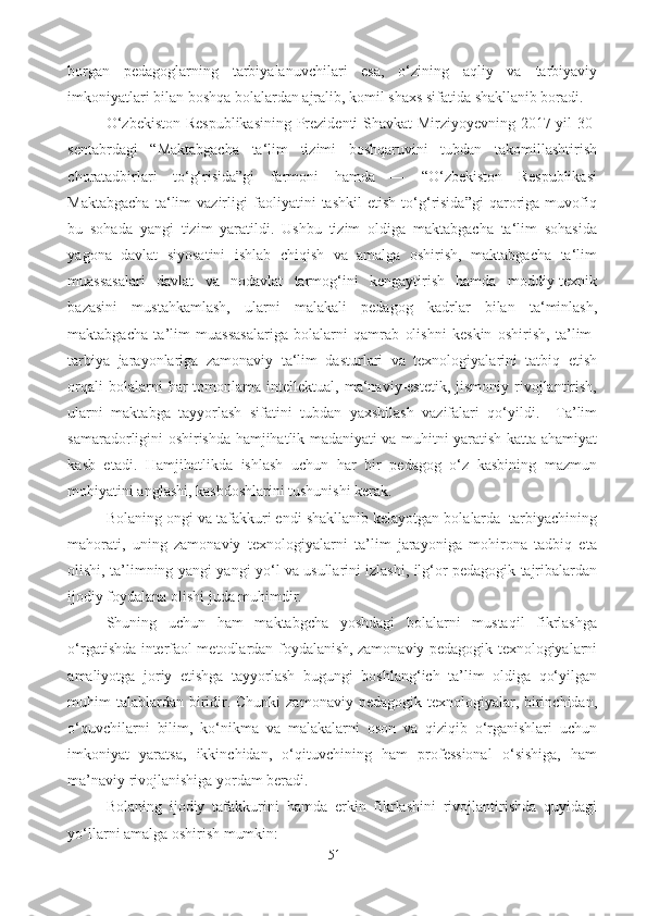 borgan   pedagoglarning   tarbiyalanuvchilari   esa,   o‘zining   aqliy   va   tarbiyaviy
imkoniyatlari bilan boshqa bolalardan ajralib, komil shaxs sifatida shakllanib boradi. 
O‘zbekiston Respublikasining  Prezidenti Shavkat Mirziyoyevning 2017-yil 30-
sentabrdagi   “Maktabgacha   ta‘lim   tizimi   boshqaruvini   tubdan   takomillashtirish
choratadbirlari   to‘g‘risida”gi   farmoni   hamda   ―   “O‘zbekiston   Respublikasi
Maktabgacha   ta‘lim   vazirligi   faoliyatini   tashkil   etish   to‘g‘risida”gi   qaroriga   muvofiq
bu   sohada   yangi   tizim   yaratildi.   Ushbu   tizim   oldiga   maktabgacha   ta‘lim   sohasida
yagona   davlat   siyosatini   ishlab   chiqish   va   amalga   oshirish,   maktabgacha   ta‘lim
muassasalari   davlat   va   nodavlat   tarmog‘ini   kengaytirish   hamda   moddiy-texnik
bazasini   mustahkamlash,   ularni   malakali   pedagog   kadrlar   bilan   ta‘minlash,
maktabgacha   ta’lim   muassasalariga   bolalarni   qamrab   olishni   keskin   oshirish,   ta’lim-
tarbiya   jarayonlariga   zamonaviy   ta‘lim   dasturlari   va   texnologiyalarini   tatbiq   etish
orqali  bolalarni  har   tomonlama  intellektual,  ma‘naviy-estetik,   jismoniy  rivojlantirish,
ularni   maktabga   tayyorlash   sifatini   tubdan   yaxshilash   vazifalari   qo‘yildi.     Ta’lim
samaradorligini oshirishda hamjihatlik madaniyati va muhitni yaratish katta ahamiyat
kasb   etadi.   Hamjihatlikda   ishlash   uchun   har   bir   pedagog   o‘z   kasbining   mazmun
mohiyatini anglashi, kasbdoshlarini tushunishi kerak. 
Bolaning ongi va tafakkuri endi shakllanib kelayotgan bolalarda  tarbiyachining
mahorati,   uning   zamonaviy   texnologiyalarni   ta’lim   jarayoniga   mohirona   tadbiq   eta
olishi, ta’limning yangi-yangi yo‘l va usullarini izlashi, ilg‘or pedagogik tajribalardan
ijodiy foydalana olishi juda muhimdir.  
Shuning   uchun   ham   maktabgcha   yoshdagi   bolalarni   mustaqil   fikrlashga
o‘rgatishda interfaol metodlardan foydalanish, zamonaviy pedagogik texnologiyalarni
amaliyotga   joriy   etishga   tayyorlash   bugungi   boshlang‘ich   ta’lim   oldiga   qo‘yilgan
muhim  talablardan  biridir. Chunki  zamonaviy pedagogik texnologiyalar, birinchidan,
o‘quvchilarni   bilim,   ko‘nikma   va   malakalarni   oson   va   qiziqib   o‘rganishlari   uchun
imkoniyat   yaratsa,   ikkinchidan,   o‘qituvchining   ham   professional   o‘sishiga,   ham
ma’naviy rivojlanishiga yordam beradi.
Bolaning   ijodiy   tafakkurini   hamda   erkin   fikrlashini   rivojlantirishda   quyidagi
yo‘llarni amalga oshirish mumkin: 
51 