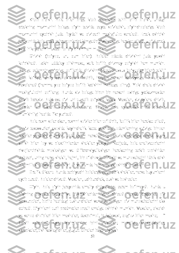 Kitob   o‘qish.   Bola   bilan   birga   kitob   rasmlarini   tahlil   qilib   o‘qish,   undagi
ertakning   mazmunini   bolaga   o‘yin   tarzida   qayta   so‘zlatish,   o‘yinchoqlariga   kitob
mazmunini   ayttirish   juda   foydali   va   qiziqarli   mashg‘ulot   sanaladi.   Ertak   eshitish
jarayonida bola ertak qahramonlarini kimgadir o‘xshatishga harakat qiladi, u o‘zi ertak
yoki hikoyalarni mustaqil to‘qiy olishi ham mumkin. 
Chizish   (bo‘yoq,   un,   qum   bilan).   Bolalar   odatda   chizishni   juda   yaxshi
ko‘rishadi.   Lekin   uddalay   olishmasa,   xafa   bo‘lib   chizmay   qo‘yishi   ham   mumkin.
Bolaga   qalamning   o‘rniga   qo‘llarida   chizishni   (faqat   maxsus   bo‘yoqlar   bilan)   taklif
qilib   ko‘ring.   Bo‘yoqqa   qo‘llarini   botirib,   istagan   narsani   chizayotgan   bola   juda
zavqlanadi   (hamma   yoq   bo‘yoq   bo‘lib   ketishini   inobatga   oling).   Yoki   chala   chizish
mashg‘ulotini   qo‘llang.   Bunda   siz   bolaga   biron-bir   narsani   oxiriga   yetkazmasdan
chizib   berasiz.   Bola   esa   o‘zi   uni   tugatib   qo‘yishi   kerak.   Masalan,   siz   aylana   chizib,
boladan   uni   tugatib   qo‘yishini   so‘rang.   Shunda   bola   aylanadan   nima   chizish
mumkinligi haqida fikr yuritadi. 
Bola rasm solar ekan, rasmni so‘zlar bilan to‘ldirib, faollik bilan harakat qiladi,
u   o‘z   tasavvurlari   asosida   keyinchalik   katta   yoshdagi   odamlarning   so‘ziga   binoan
rasmlar   yaratishi   mumkin,   unda   ayrim   narsalarning   obrazlari   vujudga   keladi.   Rasm
solish   bilan   loy   va   plastilinlardan   shakllar   yasaydi.   Natijada,   bola   analizatorlarini
rivojlantirishda   moslashgan   va   differensiyallashgan   harakatning   tarkib   topishidan
tashqari, uning narsa shakli, hajmi, bir o‘lchovda bo‘lishi va munosabatini idrok etish
takomillasha boradi. Chizishni un va qumda ham amalga oshirish mumkin. 
Grafik diktant. Bunda tarbiyachi bolalarga geometrik shakllar, narsa buyumlarni
aytib turadi. Bolalar chizadi. Masalan, uchburchak, qush va boshqalar. 
O‘yin.   Bola   o‘yin   jarayonida   amaliy   ehtiyojlarga   qaram   bo‘lmaydi.   Bunda   u
o‘zining   bevosita   ehtiyoj   va   qiziqishlaridan   kelib   chiqadi   hamda   jarayonda   o‘z
taassurotlari,   borliq   haqidagi   tushunchalari   va   unga   bo‘lgan   o‘z   munosabatlarini   aks
ettiradi. O‘yinlarni turli predmetlar orqali amalga oshirish mumkin. Masalan,  qisqich
va  sanoq   cho‘plari   bilan   mashqlar;   dastro‘mol,   ip  kalavasi,   qog‘oz   bilan  mashq;   ―”
Sehrli   xaltacha”;   oyoq   kiyimlarning   ipini   o‘tkazish;   mozaika,   konstruktorlar;
skrepkalar; tish kavlagichlar, gugurt donalari bilan o‘ynash 
52 