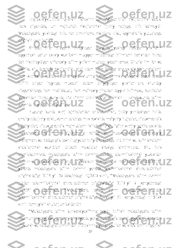 Eng asosiysi, bolaning erkin fikrlashini turli o‘yinlar bilan   rivojlantirish kerak.
Dars   qilgandek,   uni   majburlab   rivojlantirish   ijobiy   natijaga   olib   kelmaydi.
Maktabgacha   yoshdagi   bola   har   tomonlama   rivojlana   olsa,   keyinchalik   yutuqlarga
erishishi oson bo‘ladi.
Shiddat   bilan   o’zgarib   borayotgan   dunyoda   yashay   oladigan   yoshlarni
tayyorlash   uchun   asosiy   vazifasini   muayyan   miqdordagi   bilimlarni   berishdan   iborat
deb   hisoblaydigan   an’anaviy   ta’lim   yo’sini   mutlaqo   yetarli   emas.   Chunki   ilm-fan   va
texnika shu darajada rivojlandiki, endi  odam  biror  fandagi  eng asosiy  tushunchalarni
ham   xotirasida   saqlab   qola   olmaydi.   Buning   ustiga,   tinimsiz   o’zgarishlardan   iborat
bo’lib   qolgan   hayotga   mustaqil   qadam   qo’yayotgan   yoshlar   ana   shunday
o’zgarishlarga   ham   intellektual,   ham   ma’naviy   jihatdan   tayyor   bo’lmasa,   raqobatlar
kurashidan   iborat   dunyoda   o’z   o’rnini   topolmasligi   mumkin.   Hozirgi   kunda   ta’lim
tizimida boy tajribalar yig’ilgan.
Bugungi   kunda   xorij   tajribalaridan   andoza   olish,   ijodiy   yondashgan   holda
amaliyotda joriy etish, zamon talabiga mos ravishda me’yoriy hujjatlar, o’quvmetodik
adabiyotlar,   o’quv   metodik   majmualarni   ishlab   chiqish,   ilg’or   xorijiy   tajriba   asosida
maktabgacha   ta’lim   tashkilotlarining   rahbar   va   mutaxassislarida   zamonaviy
menejment  va  pedagogik  texnologiyalar  bo’yicha sohaga   oid bilim  va  ko’nikmalarni
shakllantirish   vazifalari   dolzarb   masalalar   sirasiga   kiritilmoqda.   Shu   bois
mamlakatimizda   maktabgacha   ta’lim   tizimini   tubdan   takomillashtirish   yuzasidan
farmon va qarorlar qabul qilindi. O’zbekiston Respublikasi Prezidentining “20172021
yillarda   maktabgacha   ta’lim   tizimini   yanada   takomillashtirish   chora-tadbirlari
to’g’risida”gi   2016-yil   29-dekabrdagi   PQ2707-sonli,   “Maktabgacha   ta’lim   tizimini
tubdan   takomillashtirish   chora-tadbirlari   to’g’risida”gi   2017-yil   9-   sentyabrdagi
PQ3261-son   qarorlari,   “ Maktabgacha   ta’lim   tizimi   boshqaruvini   tubdan
takomillashtirish   chora-tadbirlari   to’g’risida”gi   2017-   yil   30-   sentyabrdagi   PF-5198
sonli  Farmoyishi   shular ju mlasidandir.  
“Maktabgacha   ta’lim   konsepsiyasi”ning   paydo   bo’lishi   maktabgacha   ta’lim
mazmunini yangilash, umumiy amaliyotda yangi pedagogik texnologiyalarni sinovdan
o’tkazish va pedagoglar tomonidan o’qitishning yangi usullari va shakllarini o’rganish
53 