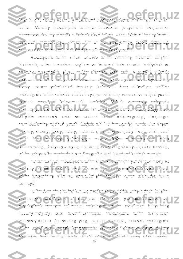 bilan bog’liq nazariy va amaliy masalalarni qizg’in muhokama qilishning boshlanishi
bo’ldi.   Mahalliy   maktabgacha   ta’limda   innovatsion   jarayonlarni   rivojlantirish
normativ va dasturiy-metodik hujjatlarda aks ettirilgan. Ushbu ishda ta’limning barcha
darajalari,   metodologiya   xizmati,   ilm-fan   va   amaliyotning   barcha   darajadagi
mutaxassislar ishtirok etib, birlashtirilgan ta’lim maskani yaratildi. 
Maktabgacha   ta’lim   sohasi   uzluksiz   ta’lim   tizimining   birlamchi   bo’g’ini
hisoblanib,   u   har   tomonlama   sog’lom   va   barkamol   bola   shaxsini   tarbiyalash   va
maktabga   tayyorlashda   g’oyat   muhim   ahamiyat   kasb   etadi.   Mustaqillik   yillarida
Respublikada ta’lim-tarbiya tizimi va barkamol avlodni tarbiyalash davlat siyosatining
asosiy   ustuvor   yo’nalishlari   darajasiga   ko’tarildi.   Biroq   o’tkazilgan   tahlillar
maktabgacha  ta’lim   sohasida   olib  borilayotgan  ishlarning  samarasi  va  natijasi   yetarli
darajada   emasligini   ko’rsatmoqda.   Jumladan,   MTTda   zamonaviy   pedagogik
texnologiyalar,   didaktik   topshiriqlar   va   ishlanmalar,   bolalarni   maktabga   tayyorlash
bo’yicha   zamonaviy   shakl   va   usullarni   ishlab   chiqilmaganligi,   rivojlangan
mamlakatlarning   tajribasi   yetarli   darajada   tahlil   qilinmaganligi   hamda   ular   singari
ijtimoiy,   shaxsiy,   hissiy,   nutqiy,   matematik,   jismoniy   va   ijodiy   rivojlantirish,   atrof
muhit   bilan   tanishuvga   yo’naltirilgan   maxsus   davlat   ta’lim   dasturlari   tatbiq
qilinmaganligi, faoliyat yuritayotgan pedagog kadrlarning aksariyati ijodkor emasligi,
ta’lim-tarbiya sifati monitoringi yuritilmaganligi kabi faktorlarni keltirish mumkin. 
Bundan tashqari, maktabgacha ta’lim sifati monitoringini yuritish tuzilmaviy va
tashkiliy jihatdan nazarda tutilmaganligi sababli, maktabgacha ta’lim tashkilotlaridagi
ta’lim   jarayonining   sifati   va   samaradorligini   baholash   zamon   talablariga   javob
bermaydi.  
Ta’lim tizimining hozirgi kundagi rivojlanish bosqichida uning birinchi bo’g’ini
hisoblangan   maktabgacha   ta’limda   jadal   o’zgarishlar   yuz   bermoqda   va   ular
quyidagilarda   namoyon   bo’lmoqda:   maktabgacha   ta’lim   tashkilotlari   faoliyatining
huquqiy-me’yoriy   asosi   takomillashmoqda;   maktabgacha   ta’lim   tashkilotlari
moliyaviy-xo’jalik   faoliyatining   yangi   turlariga   o’tmoqda;   nodavlat   maktabgacha
ta’lim   tashkilotlari   tarmog’i   kengaymoqda;   ta’limning   ilg’or   texnologiyalari   joriy
etilmoqda;   xodimlarning   malaka   oshirish   tizimi   takomillashmoqda;   qisqa   muddatli
54 