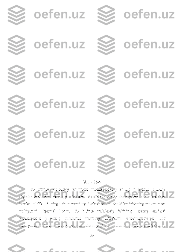 XULOSA
Biz   bitiruv   malakaviy   ishimizda   maktabgacha   yoshdagi   bolalarda   didaktik
o’yinlar   vositasida   mantiqiy   tafakkurni   shakllantirishning   ahamiyatini   ochib   berishga
harakat qildik.   Buning uchun mantiqiy fikrlash va uni shakillantirishning mazmun va
mohiyatini   o’rganish   lozim.   Biz   bitiruv   malakaviy   ishining     asosiy   vazifasi
maktabgacha   yoshdagi   bolalarda   mantiqiy   tafakkurni   shakillantirishga   doir
adabiyotlarni o‘rganib chiqish va manbalarni yig‘ish, bolalarning mantiqiy tafakkurini
59 