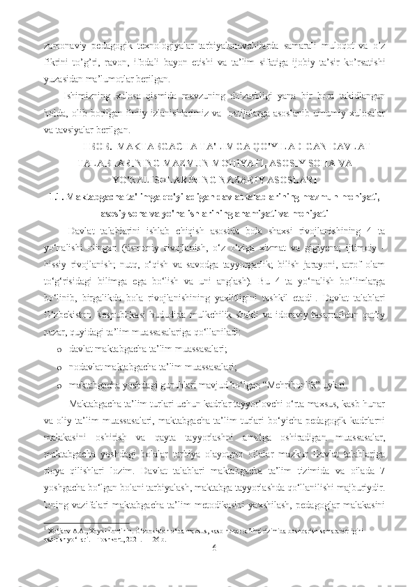 zamonaviy   pedagogik   texnologiyalar   tarbiyalanuvchilarda   samarali   muloqot   va   o’z
fikrini   to’g’ri,   ravon,   ifodali   bayon   etishi   va   ta’lim   sifatiga   ijobiy   ta’sir   ko’rsatishi
yuzasidan ma’lumotlar berilgan. 
Ishimizning   xulosa   qismida   mavzuning   dolzarbligi   yana   bir   bora   takidlangan
holda,   olib   borilgan   ilmiy   izlanishlarimiz   va     natijalarga   asoslanib   umumiy   xulosalar
va tavsiyalar berilgan. 
I BOB.  MAKTABGACHA TA'LIMGA QO'YILADIGAN DAVLAT
TALABLARINING MAZMUN MOHIYATI, ASOSIY SOHA VA
YO'NALISHLARINING NAZARIY ASOSLARI
1.1. Maktabgacha ta'limga qo'yiladigan davlat talablarining mazmun mohiyati,
asosiy soha va yo'nalishlarining ahamiyati va mohiyati
Davlat   talablarini   ishlab   chiqish   asosida   bola   shaxsi   rivojlanishining   4   ta
yo‘nalishi   olingan   (jismoniy   rivojlanish,   o‘z   o‘ziga   xizmat   va   gigiyena;   ijtimoiy   -
hissiy   rivojlanish;   nutq,   o‘qish   va   savodga   tayyorgarlik;   bilish   jarayoni,   atrof   olam
to‘g‘risidagi   bilimga   ega   bo‘lish   va   uni   anglash).   Bu   4   ta   yo‘nalish   bo‘limlarga
bo‘linib,   birgalikda   bola   rivojlanishining   yaxlitligini   tashkil   etadi 1
.   Davlat   talablari
O‘zbekiston   Respublikasi   hududida   mulkchilik   shakli   va   idoraviy   tasarrufidan   qat’iy
nazar, quyidagi ta’lim muassasalariga qo‘llaniladi:  
o davlat maktabgacha ta’lim muassasalari; 
o nodavlat maktabgacha ta’lim muassasalari; 
o maktabgacha yoshdagi guruhlari mavjud bo‘lgan “Mehribonlik” uylari.
Maktabgacha ta’lim turlari uchun kadrlar tayyorlovchi o‘rta maxsus, kasb-hunar
va   oliy   ta’lim   muassasalari,   maktabgacha   ta’lim   turlari   bo‘yicha   pedagogik   kadrlarni
malakasini   oshirish   va   qayta   tayyorlashni   amalga   oshiradigan   muassasalar,
maktabgacha   yoshdagi   bolalar   tarbiya   olayotgan   oilalar   mazkur   Davlat   talablariga
rioya   qilishlari   lozim.   Davlat   talablari   maktabgacha   ta’lim   tizimida   va   oilada   7
yoshgacha bo‘lgan bolani tarbiyalash, maktabga tayyorlashda qo‘llanilishi majburiydir.
Uning   vazifalari   maktabgacha   ta’lim   metodikasini   yaxshilash,   pedagoglar   malakasini
1
 Xo‘jaev A.A., Xeyki Lentinin. O‘zbekiston o‘rta maxsus, kasb-hunar ta’limi tizimida boshqarish samaradorligini 
oshirish yo‘llari. – Toshkent, 2021. – 126 b.
6 