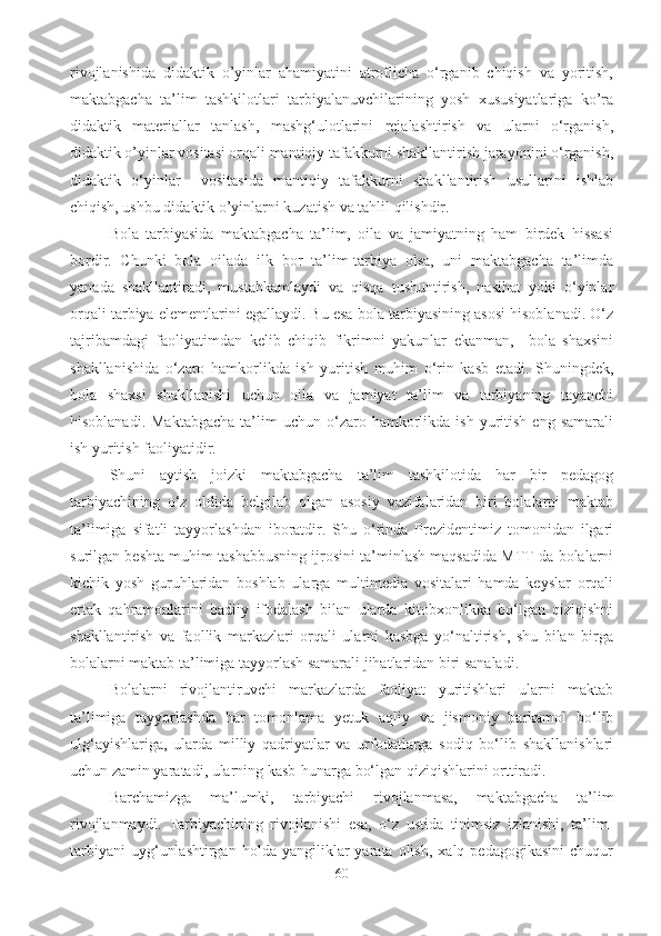 rivojlanishida   didaktik   o’yinlar   ahamiyatini   atroflicha   o‘rganib   chiqish   va   yoritish,
maktabgacha   ta’lim   tashkilotlari   tarbiyalanuvchilarining   yosh   xususiyatlariga   ko’ra
didaktik   materiallar   tanlash,   mashg‘ulotlarini   rejalashtirish   va   ularni   o‘rganish,
didaktik o’yinlar vositasi orqali mantiqiy tafakkurni shakllantirish jarayonini o‘rganish,
didaktik   o‘yinlar     vositasida   mantiqiy   tafakkurni   shakllantirish   usullarini   ishlab
chiqish, ushbu didaktik o’yinlarni kuzatish va tahlil qilishdir. 
Bola   tarbiyasida   maktabgacha   ta’lim,   oila   va   jamiyatning   ham   birdek   hissasi
bordir.   Chunki   bola   oilada   ilk   bor   ta’lim-tarbiya   olsa,   uni   maktabgacha   ta’limda
yanada   shakllantiradi,   mustahkamlaydi   va   qisqa   tushuntirish,   nasihat   yoki   o‘yinlar
orqali tarbiya elementlarini egallaydi. Bu esa bola tarbiyasining asosi hisoblanadi. O‘z
tajribamdagi   faoliyatimdan   kelib   chiqib   fikrimni   yakunlar   ekanman,     bola   shaxsini
shakllanishida   o‘zaro   hamkorlikda   ish   yuritish   muhim   o‘rin   kasb   etadi.   Shuningdek,
bola   shaxsi   shakllanishi   uchun   oila   va   jamiyat   ta’lim   va   tarbiyaning   tayanchi
hisoblanadi.  Maktabgacha   ta’lim  uchun  o‘zaro  hamkorlikda  ish   yuritish   eng  samarali
ish yuritish faoliyatidir. 
Shuni   aytish   joizki   maktabgacha   ta’lim   tashkilotida   har   bir   pedagog
tarbiyachining   o‘z   oldida   belgilab   olgan   asosiy   vazifalaridan   biri   bolalarni   maktab
ta’limiga   sifatli   tayyorlashdan   iboratdir.   Shu   o‘rinda   Prezidentimiz   tomonidan   ilgari
surilgan beshta muhim tashabbusning ijrosini ta’minlash maqsadida MTT da bolalarni
kichik   yosh   guruhlaridan   boshlab   ularga   multimedia   vositalari   hamda   keyslar   orqali
ertak   qahramonlarini   badiiy   ifodalash   bilan   ularda   kitobxonlikka   bo‘lgan   qiziqishni
shakllantirish   va   faollik   markazlari   orqali   ularni   kasbga   yo‘naltirish,   shu   bilan   birga
bolalarni maktab ta’limiga tayyorlash samarali jihatlaridan biri sanaladi.
Bolalarni   rivojlantiruvchi   markazlarda   faoliyat   yuritishlari   ularni   maktab
ta’limiga   tayyorlashda   har   tomonlama   yetuk   aqliy   va   jismoniy   barkamol   bo‘lib
ulg‘ayishlariga,   ularda   milliy   qadriyatlar   va   urfodatlarga   sodiq   bo‘lib   shakllanishlari
uchun zamin yaratadi, ularning kasb-hunarga bo‘lgan qiziqishlarini orttiradi. 
Barchamizga   ma’lumki,   tarbiyachi   rivojlanmasa,   maktabgacha   ta’lim
rivojlanmaydi.   Tarbiyachining   rivojlanishi   esa,   o‘z   ustida   tinimsiz   izlanishi,   ta’lim-
tarbiyani   uyg‘unlashtirgan   holda   yangiliklar   yarata  olish,   xalq   pedagogikasini   chuqur
60 