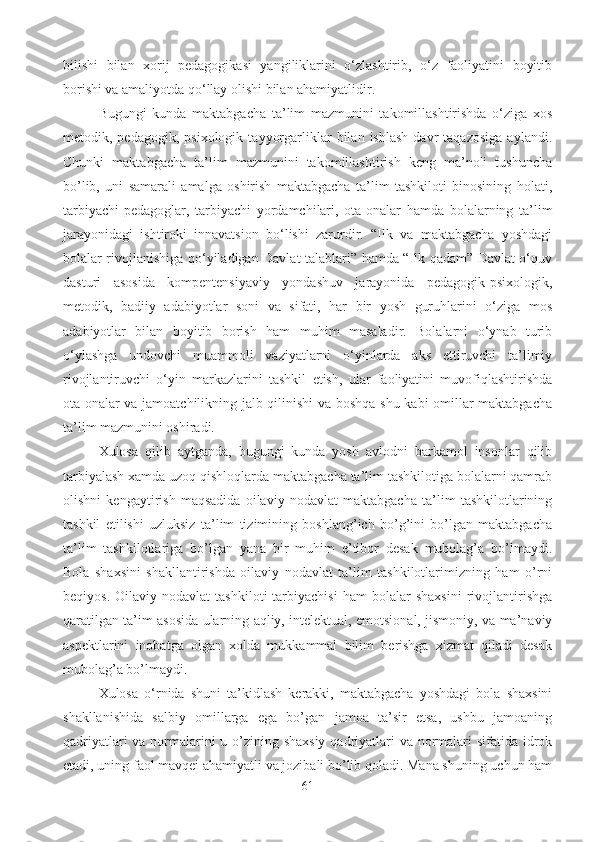 bilishi   bilan   xorij   pedagogikasi   yangiliklarini   o‘zlashtirib,   o‘z   faoliyatini   boyitib
borishi va amaliyotda qo‘llay olishi bilan ahamiyatlidir.
Bugungi   kunda   maktabgacha   ta’lim   mazmunini   takomillashtirishda   o‘ziga   xos
metodik,  pedagogik,   psixologik   tayyorgarliklar   bilan   ishlash   davr   taqazosiga   aylandi.
Chunki   maktabgacha   ta’lim   mazmunini   takomillashtirish   keng   ma’noli   tushuncha
bo’lib,   uni   samarali   amalga   oshirish   maktabgacha   ta’lim   tashkiloti   binosining   holati,
tarbiyachi-pedagoglar,   tarbiyachi   yordamchilari,   ota-onalar   hamda   bolalarning   ta’lim
jarayonidagi   ishtiroki   innavatsion   bo‘lishi   zarurdir.   “Ilk   va   maktabgacha   yoshdagi
bolalar rivojlanishiga qo‘yiladigan Davlat talablari” hamda “Ilk qadam” Davlat o‘quv
dasturi   asosida   kompentensiyaviy   yondashuv   jarayonida   pedagogik-psixologik,
metodik,   badiiy   adabiyotlar   soni   va   sifati,   har   bir   yosh   guruhlarini   o‘ziga   mos
adabiyotlar   bilan   boyitib   borish   ham   muhim   masaladir.   Bolalarni   o‘ynab   turib
o‘ylashga   undovchi   muammoli   vaziyatlarni   o‘yinlarda   aks   ettiruvchi   ta’limiy
rivojlantiruvchi   o‘yin   markazlarini   tashkil   etish,   ular   faoliyatini   muvofiqlashtirishda
ota-onalar va jamoatchilikning jalb qilinishi va boshqa shu kabi omillar maktabgacha
ta’lim mazmunini oshiradi.
Xulosa   qilib   aytganda,   bugungi   kunda   yosh   avlodni   barkamol   insonlar   qilib
tarbiyalash xamda uzoq qishloqlarda maktabgacha ta’lim tashkilotiga bolalarni qamrab
olishni   kengaytirish   maqsadida   oilaviy   nodavlat   maktabgacha   ta’lim   tashkilotlarining
tashkil   etilishi   uzluksiz   ta’lim   tizimining   boshlang’ich   bo’g’ini   bo’lgan   maktabgacha
ta’lim   tashkilotlariga   bo’lgan   yana   bir   muhim   e’tibor   desak   mubolag’a   bo’lmaydi.
Bola   shaxsini   shakllantirishda   oilaviy   nodavlat   ta’lim   tashkilotlarimizning   ham   o’rni
beqiyos.   Oilaviy  nodavlat   tashkiloti   tarbiyachisi   ham   bolalar   shaxsini   rivojlantirishga
qaratilgan ta’im asosida ularning aqliy, intelektual, emotsional, jismoniy, va ma’naviy
aspektlarini   inobatga   olgan   xolda   mukkammal   bilim   berishga   xizmat   qiladi   desak
mubolag’a bo’lmaydi. 
Xulosa   o‘rnida   shuni   ta’kidlash   kerakki,   maktabgacha   yoshdagi   bola   shaxsini
shakllanishida   salbiy   omillarga   ega   bo’gan   jamoa   ta’sir   etsa,   ushbu   jamoaning
qadriyatlari  va normalarini  u o’zining shaxsiy  qadriyatlari  va normalari sifatida idrok
etadi, uning faol mavqei ahamiyatli va jozibali bo’lib qoladi. Mana shuning uchun ham
61 