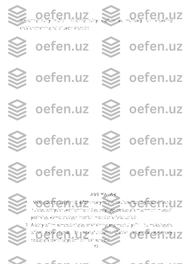jamoaning   ruhiy   muhiti   –bolaning   ruhiy   sog’lom   va   ma’naviy   faol   shaxsning
shakllantirishning hal qiluvchi shartidir. 
TAVSIYALAR
1.   Mashg'ulotlar   jarayonida   «Z amonaviy   ta’lim   usullar»   dan   foydalanish   zarur.
Bularga tarbiyalanuvchilarning oldiga qo’yilgan pedagogik muammoni mustaqil
yechishga xizmat qiadigan interfaol metodlar ko’zda tutiladi. 
2. Adabiy ta’lim samaradorligiga erishishning eng maqbul yo’li – bu maktabgacha
ta’lim   tashkilotlarida   fan   mashg’ulotlarini   o’qitish   jarayonida   zamonaviy
pedagogik texnologiyalarni qo’llash sanaladi. 
62 