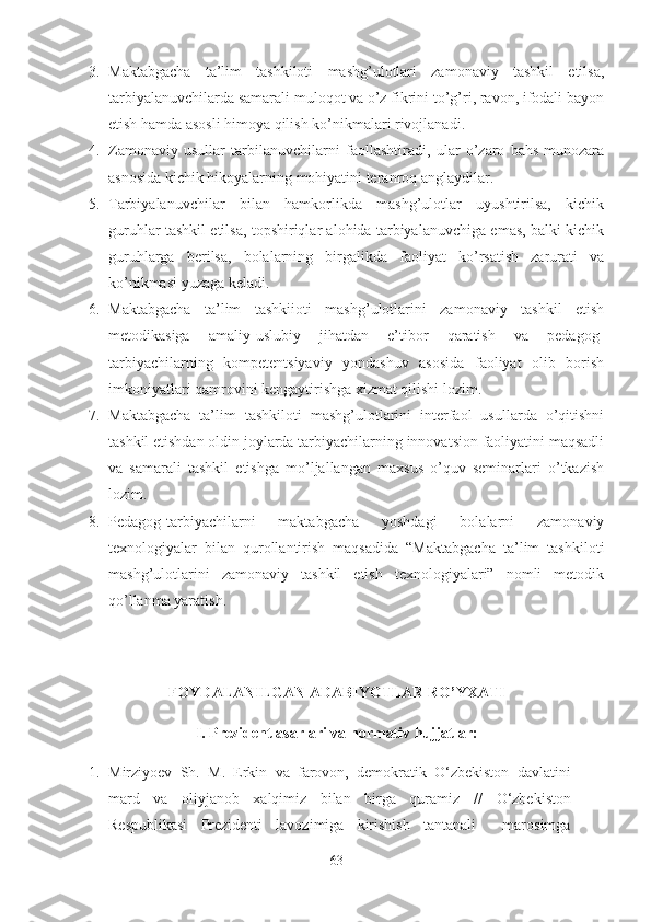 3. Maktabgacha   ta’lim   tashkiloti   mashg’ulotlari   zamonaviy   tashkil   etilsa,
tarbiyalanuvchilarda samarali muloqot va o’z fikrini to’g’ri, ravon, ifodali bayon
etish hamda asosli himoya qilish ko’nikmalari rivojlanadi.  
4. Zamonaviy   usullar   tarbilanuvchilarni   faollashtiradi,   ular   o’zaro   bahs-munozara
asnosida kichik hikoyalarning mohiyatini teranroq anglaydilar. 
5. Tarbiyalanuvchilar   bilan   hamkorlikda   mashg’ulotlar   uyushtirilsa,   kichik
guruhlar tashkil etilsa, topshiriqlar alohida tarbiyalanuvchiga emas, balki kichik
guruhlarga   berilsa,   bolalarning   birgalikda   faoliyat   ko’rsatish   zarurati   va
ko’nikmasi yuzaga keladi.
6. Maktabgacha   ta’lim   tashkiioti   mashg’ulotlarini   zamonaviy   tashkil   etish
metodikasiga   amaliy-uslubiy   jihatdan   e’tibor   qaratish   va   pedagog-
tarbiyachilarning   kompetentsiyaviy   yondashuv   asosida   faoliyat   olib   borish
imkoniyatlari qamrovini kengaytirishga xizmat qilishi lozim.
7. Maktabgacha   ta’lim   tashkiloti   mashg’ulotlarini   interfaol   usullarda   o’qitishni
tashkil etishdan oldin joylarda tarbiyachilarning innovatsion faoliyatini maqsadli
va   samarali   tashkil   etishga   mo’ljallangan   maxsus   o’quv   seminarlari   o’tkazish
lozim. 
8. Pedagog-tarbiyachilarni   maktabgacha   yoshdagi   bolalarni   zamonaviy
texnologiyalar   bilan   qurollantirish   maqsadida   “Maktabgacha   ta’lim   tashkiloti
mashg’ulotlarini   zamonaviy   tashkil   etish   texnologiyalari”   nomli   metodik
qo’llanma yaratish. 
FOYDALANILGAN ADABIYOTLAR RO’YXATI
I. Prezident asarlari va normativ hujjatlar:
1. Mirziyoev   Sh.   M .   Erkin   va   farovon,   demokratik   O‘zbekiston   davlatini
mard   va   oliyjanob   xalqimiz   bilan   birga   quramiz   //   O‘zbekiston
Respublikasi   Prezidenti   lavozimiga   kirishish   tantanali     marosimga
63 