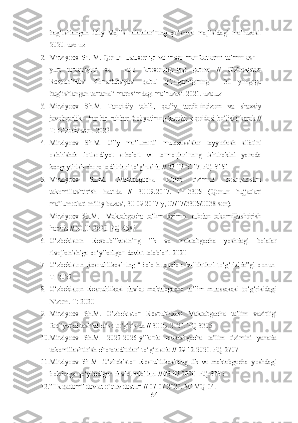 bag‘ishlangan   Oliy   Majlis   palatalarining   qo‘shma   majlisidagi   ma’ruzasi.
2020 . uza.uz
2. Mirziyoev   Sh.   M .   Qonun   ustuvorligi   va   inson   manfaatlarini   ta’minlash   –
yurt   taraqqiyoti   va     xalq   farovonligining   garovi   //   O‘zbekiston
Respublikasi   Konstitutsiyasi   qabul   qilinganligining     30   yilligiga
bag‘ishlangan tantanali marosimdagi ma’ruzasi. 2021. uza.uz  
3. Mirziyoev   Sh .M.   Tanqidiy   tahlil,   qat’iy   tartib-intizom   va   shaxsiy
javobgarlik – har bir  rahbar faoliyatining kundalik qoidasi bo‘lishi kerak  //
T :  O‘zbekiston .  2022
4. Mirziyoev   Sh .M.   Oliy   ma‘lumotli   mutaxassislar   tayyorlash   sifatini
oshirishda   iqtisodiyot   sohalari   va   tarmoqlarinnng   ishtirokini   yanada
kengaytirish chora-tadbirlari  to’g’risida // 27.07. 2017 . PQ-3151
5. Mirziyoev   Sh.M.   Maktabgacha   ta‘lim   tizimini   boshqarishni
takomillashtirish   haqida   //   30.09.2017.   PF -3305   (Qonun   hujjatlari
ma‘lumotlari milliy bazasi, 30.09.2017 y, 07/17/3305/0038-son). 
Mirziyoev   Sh .M.     Maktabgacha   ta‘lim   tizimini   tubdan   takomillashtirish
haqida // 30.01.20 20 .   PQ-4581
6. O‘zbekiston   Respublikasining   ilk   va   maktabgacha   yoshdagi   bolalar
rivojlanishiga qo‘yiladigan davlat talablari.  2 020
7. O‘zbekiston   Respublikasining   “Bola   huquqlari   kafolatlari   to‘g‘risida”gi   qonun.
Т:  2022
8. O‘zbekiston   Respublikasi   davlat   maktabgacha   ta’lim   muassasasi   to‘g‘risidagi
Nizom.  Т :  2020 
9. Mirziyoev   Sh.M.   O‘zbekiston   Respublikasi   Maktabgacha   ta’lim   vazirligi
faoliyatini tashkil etish to‘g‘risida  // 30.09.2020. PQ-3305
10. Mirziyoev   Sh.M.   2022-2026-yillarda   maktabgacha   ta’lim   tizimini   yanada
takomillashtirish choratadbirlari to‘g‘risida  // 29.12.2021. PQ-2707
11. Mirziyoev   Sh.M.   O‘zbekiston   Respublikasining   ilk   va   maktabgacha   yoshdagi
bolalarga qo‘yiladigan davlat talablari // 03.07.2020. PQ-3 032. 
12. “Ilk qadam” davlat o‘quv dasturi  // 07.07.2020. MTVQ-04. 
64 