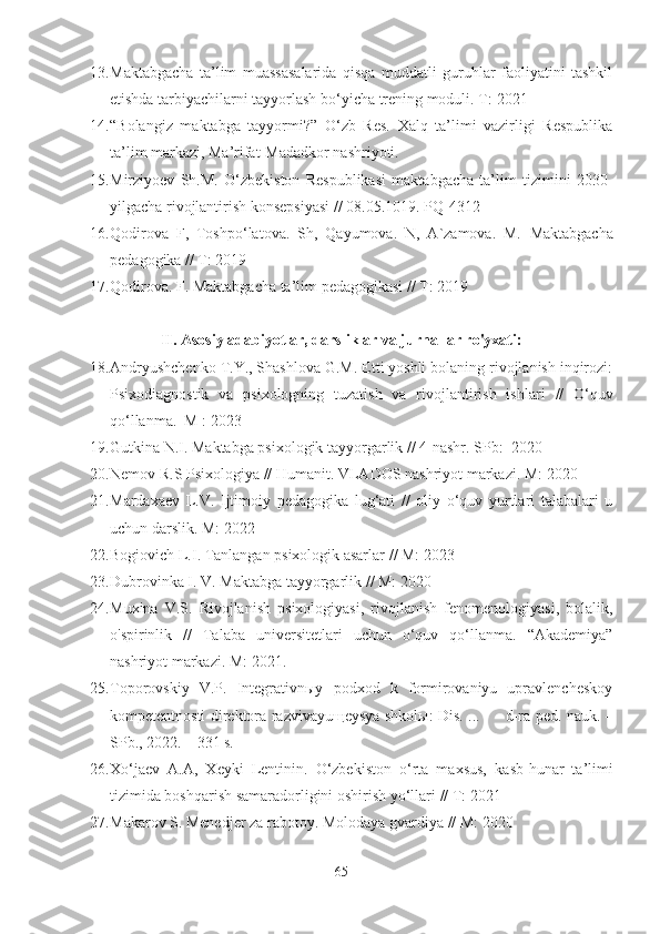 13. Maktabgacha   ta’lim   muassasalarida   qisqa   muddatli   guruhlar   faoliyatini   tashkil
etishda tarbiyachilarni tayyorlash bo‘yicha trening moduli. T:  2021
14. “Bolangiz   maktabga   tayyormi?”   O‘zb   Res.   Xalq   ta’limi   vazirligi   Respublika
ta’lim markazi, Ma’rifat-Madadkor nashriyoti. 
15. Mirziyoev   Sh.M.   O‘zbekiston   Respublikasi   maktabgacha   ta’lim   tizimini   2030-
yilgacha rivojlantirish konsepsiyasi  // 08.05.1019. PQ-4312
16. Qodirova   F,   Toshpo‘latova.   Sh,   Qayumova.   N,   A`zamova.   M.   Maktabgacha
pedagogika // T:  2019
17. Qodirova. F.  Maktabgacha ta’lim  pedagogikasi // T:  2019
II. Asosiy adabiyotlar, darsliklar va jurnallar ro'yxati:
18. Andryushchenko  T.Y ., Shashlova G.M. Etti yoshli bolaning rivojlanish inqirozi:
Psixodiagnostik   va   psixologning   tuzatish   va   rivojlantirish   ishlari   //   O‘quv
qo‘llanma.    M  :  2023
19. Gutkina N.I. Maktabga psixologik tayyorgarlik // 4-nashr. SPb:   2020
20. N emov  R.S  Psixologiya  //  Humanit.  VLADOS nashriyot markazi .   M:  2020
21. Mardaxaev   L.V.   Ijtimoiy   pedagogika   lug‘ati   //   oliy   o‘quv   yurtlari   talabalari   u
uchun darslik. M: 2022
22. Bogiovich L.I. Tanlangan psixologik asarlar  / /  M: 2023
23. Dubrovinka I. V.  Maktabga  tayyorgarlik   // M: 2020
24. Muxina   V.S.   Rivojlanish   psixologiyasi ,   rivojlanish   fenomenologiyasi,   bolalik,
o'spirinlik   //   Talaba   universitetlari   uchun   o‘quv   qo‘llanma.   “Akademiya”
nashriyot markazi .   M:  2021.
25. Toporovskiy   V.P.   Integrativnыy   podxod   k   formirovaniyu   upravlencheskoy
kompetentnosti direktora razvivayuщeysya shkolы: Dis. ...          d-ra ped. nauk. –
SPb., 2022. – 331 s. 
26. Xo‘jaev   A.A,   Xeyki   Lentinin.   O‘zbekiston   o‘rta   maxsus,   kasb-hunar   ta’limi
tizimida boshqarish samaradorligini oshirish yo‘llari  // T:  2021
27. Makarov S. Menedjer za rabotoy.  M olodaya gvardiya  // M:  2020
65 