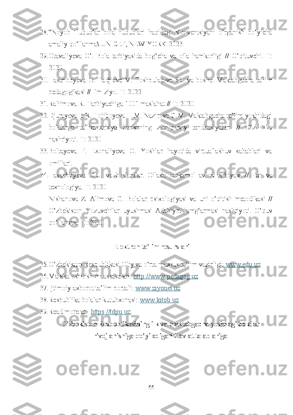 28. “Noyob   Huquqlar   bola   huquqlari   haqidagi   Konventsiyani   о‘rganish   bо‘yicha
amaliy qo‘llanma\ UNIСEF, NEW-YОRK-2023 
29. Otavaliyeva   O‘.   Bola   tarbiyasida   bog‘cha   va   oila   hamkorligi   //   O ‘qituvchi .   T:
2020
30. Hasanboyeva   O .   Tadjieva   М .   Toshpulatova   Sh.   va   boshq.   Maktabgacha   ta'lim
pedagogikasi  // I lm-ziyo . T:  2022
31. Rahimova R.  T arbiyachiga 1001 maslahat  // T: 2 020 
32. Djurayeva B.R. Tojiboyeva H.M. Nazirova G.M. Maktabgacha ta’lim yoshidagi
bolalarga   ta’lim-tarbiya   berishning   zamonaviy   tendensiyalari   //   O‘zPFITI
nashriyoti. T:  2020 
33. Boltayeva   F.   Esonaliyeva   O.   Yoshlar   hayotida   virtuallashuv   sabablari   va
omillari. 
34. Hasanboyeva   O.U.   va   boshqalar.   Oilada   barkamol   avlod   tarbiyasi   //   F an   va
texnologiya . T:  2020
N ishanova   Z.   A limova   G .   Bolalar   psixologiyasi   va   uni   o‘qitish   metodikasi   //
O ‘zbekiston   Yozuvchilar   uyushmasi   Adabiyot   jamg‘armasi   nashriyoti .   O‘quv
qo‘llanma.  T:  2020
Elektron ta’lim resurslari
35. O‘zbekiston Respublikasi Oliy va o‘rta maxsus ta’lim vazirligi:  www.edu.uz
36. Malaka oshirish muassasalari:  http://www.pedagog.uz
37. Ijtimoiy axborot ta’lim portali:  www.ziyonet.uz  
38. Respublika bolalar kutubxonasi:  www.kitob.uz
39. Read more at:   https://tdpu.uz . 
O’zbekiston Respublikasining ilk va maktabgacha yoshdagi bolalar
rivojlanishiga qo’yiladigan Davlat talablariga
66 