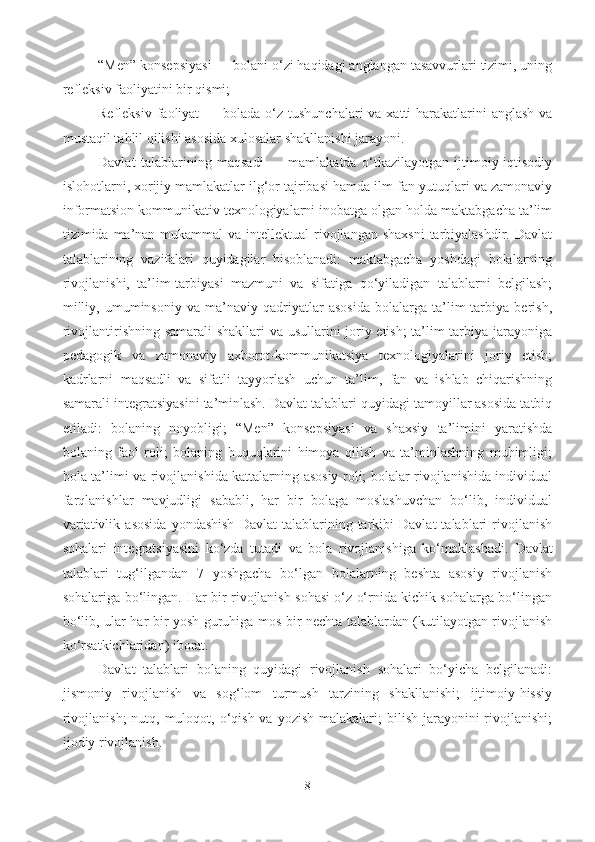 “Men” konsepsiyasi — bolani o‘zi haqidagi anglangan tasavvurlari tizimi, uning
refleksiv faoliyatini bir qismi; 
Refleksiv faoliyat  — bolada o‘z tushunchalari  va  xatti-harakatlarini  anglash va
mustaqil tahlil qilishi asosida xulosalar shakllanishi jarayoni.
Davlat   talablarining   maqsadi   —   mamlakatda   o‘tkazilayotgan   ijtimoiy-iqtisodiy
islohotlarni, xorijiy mamlakatlar ilg‘or tajribasi hamda ilm-fan yutuqlari va zamonaviy
informatsion kommunikativ texnologiyalarni inobatga olgan holda maktabgacha ta’lim
tizimida ma’nan  mukammal  va intellektual  rivojlangan shaxsni  tarbiyalashdir. Davlat
talablarining   vazifalari   quyidagilar   hisoblanadi:   maktabgacha   yoshdagi   bolalarning
rivojlanishi,   ta’lim-tarbiyasi   mazmuni   va   sifatiga   qo‘yiladigan   talablarni   belgilash;
milliy,   umuminsoniy   va   ma’naviy   qadriyatlar   asosida   bolalarga   ta’lim-tarbiya   berish,
rivojlantirishning samarali shakllari  va usullarini joriy etish; ta’lim-tarbiya jarayoniga
pedagogik   va   zamonaviy   axborot-kommunikatsiya   texnologiyalarini   joriy   etish;
kadrlarni   maqsadli   va   sifatli   tayyorlash   uchun   ta’lim,   fan   va   ishlab   chiqarishning
samarali integratsiyasini ta’minlash. Davlat talablari quyidagi tamoyillar asosida tatbiq
etiladi:   bolaning   noyobligi;   “Men”   konsepsiyasi   va   shaxsiy   ta’limini   yaratishda
bolaning   faol   roli;   bolaning   huquqlarini   himoya   qilish   va   ta’minlashning   muhimligi;
bola ta’limi va rivojlanishida kattalarning asosiy roli; bolalar rivojlanishida individual
farqlanishlar   mavjudligi   sababli,   har   bir   bolaga   moslashuvchan   bo‘lib,   individual
variativlik   asosida   yondashish   Davlat   talablarining  tarkibi   Davlat   talablari   rivojlanish
sohalari   integratsiyasini   ko‘zda   tutadi   va   bola   rivojlanishiga   ko‘maklashadi.   Davlat
talablari   tug‘ilgandan   7   yoshgacha   bo‘lgan   bolalarning   beshta   asosiy   rivojlanish
sohalariga bo‘lingan. Har bir rivojlanish sohasi o‘z o‘rnida kichik sohalarga bo‘lingan
bo‘lib, ular har bir yosh guruhiga mos bir nechta talablardan (kutilayotgan rivojlanish
ko‘rsatkichlaridan) iborat.  
Davlat   talablari   bolaning   quyidagi   rivojlanish   sohalari   bo‘yicha   belgilanadi:
jismoniy   rivojlanish   va   sog‘lom   turmush   tarzining   shakllanishi;   ijtimoiy-hissiy
rivojlanish;  nutq, muloqot, o‘qish va yozish  malakalari;  bilish jarayonini  rivojlanishi;
ijodiy rivojlanish. 
8 