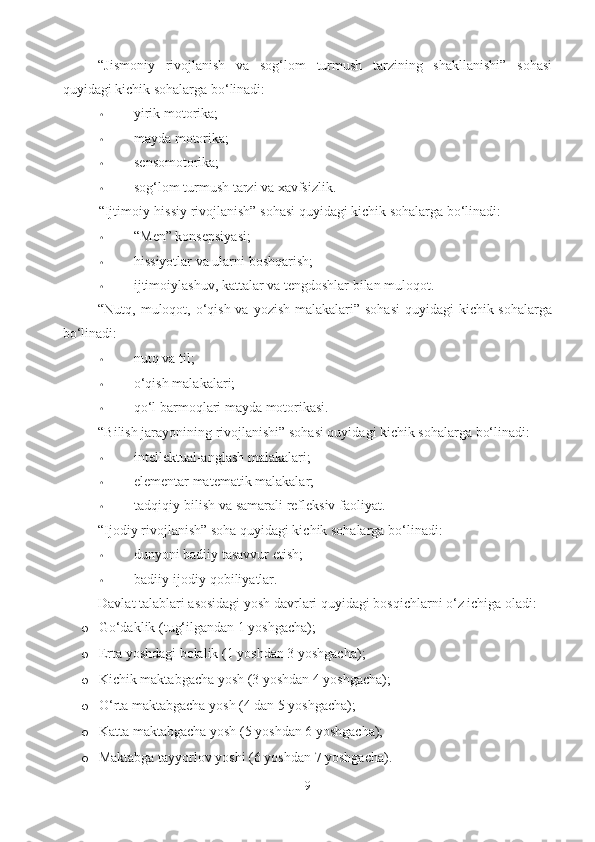 “Jismoniy   rivojlanish   va   sog‘lom   turmush   tarzining   shakllanishi”   sohasi
quyidagi kichik sohalarga bo‘linadi: 
• yirik motorika;  
• mayda motorika;  
• sensomotorika;  
• sog‘lom turmush tarzi va xavfsizlik.  
“Ijtimoiy-hissiy rivojlanish” sohasi quyidagi kichik sohalarga bo‘linadi:  
• “Men” konsepsiyasi;  
• hissiyotlar va ularni boshqarish;  
• ijtimoiylashuv, kattalar va tengdoshlar bilan muloqot.  
“Nutq, muloqot, o‘qish va yozish malakalari” sohasi  quyidagi  kichik sohalarga
bo‘linadi:  
• nutq va til;  
• o‘qish malakalari;  
• qo‘l barmoqlari mayda motorikasi.  
“Bilish jarayonining rivojlanishi” sohasi quyidagi kichik sohalarga bo‘linadi: 
• intellektual-anglash malakalari;  
• elementar matematik malakalar;  
• tadqiqiy-bilish va samarali refleksiv faoliyat.  
“Ijodiy rivojlanish” soha quyidagi kichik sohalarga bo‘linadi:  
• dunyoni badiiy tasavvur etish; 
• badiiy-ijodiy qobiliyatlar.  
Davlat talablari asosidagi yosh davrlari quyidagi bosqichlarni o‘z ichiga oladi: 
o G o‘daklik (tug‘ilgandan 1 yoshgacha); 
o Er ta yoshdagi bolalik (1 yoshdan 3 yoshgacha); 
o Ki chik maktabgacha yosh (3 yoshdan 4 yoshgacha); 
o O‘ rta maktabgacha yosh (4 dan 5 yoshgacha); 
o Ka tta maktabgacha yosh (5 yoshdan 6 yoshgacha); 
o Maktabga tayyorlov yoshi (6 yoshdan 7 yoshgacha).
9 