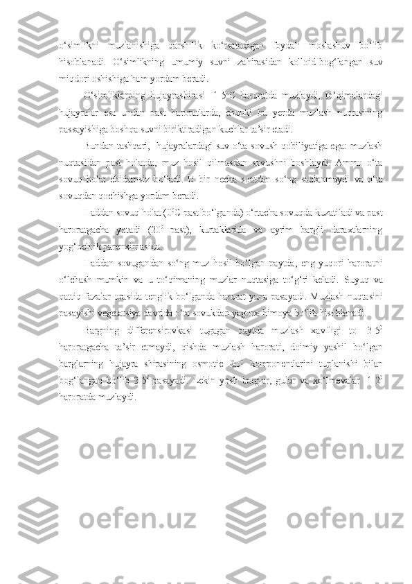 o‘simlikni   muzlanishiga   qarshilik   ko‘rsatadigan   foydali   moslashuv   bo‘lib
hisoblanadi.   O‘simlikning   umumiy   suvni   za h irasidan   kolloid-bo g‘ langan   suv
mi q dori oshishiga   h am   yordam   beradi.
O‘ simliklarning   h ujayrashirasi   -1-5 0
C   haroratda   muzlaydi,   to‘qimalardagi
hujayralar   esa   undan   past   haroratlarda,   chunki   bu   yerda   muzlash   nuqtasining
passayishiga boshqa suvni biriktiradigan kuchlar ta’sir etadi.
Bundan tashqari,   hujayralardagi suv o‘ta sovush qobiliyatiga ega:  muzlash
nuqtasidan   past   holatda,   muz   hosil   qilmasdan   sovushni   boshlaydi.   Ammo   o‘ta
sovuq   holat   chidamsiz   bo‘ladi.   U   bir   necha   soatdan   so‘ng   saqlanmaydi   va   o‘ta
sovuqdan   qochishga   yordam   beradi.
Haddan sovuq holat (0 0
C  past bo‘lganda) o‘rtacha sovuqda kuzatiladi va past
haroratgacha   yetadi   (20 0  
past),   kurtaklarida   va   ayrim   bargli   daraxtlarning
yog‘ochlik parenximasida.
H addan   sovugandan   s o‘ ng   muz   h osil   b o‘ lgan   paytda ,   eng   yu q ori   harorat ni
o‘ lchash   mumkin   va   u   t o‘q imaning   muzlar   nu q tasiga   t o‘g‘ ri   keladi .   Suyu q   va
q attiq fazalar  orasida  tenglik b o‘ lganda   harorat   yana pasayadi .   Muzlash   nu q tasini
pasayishi   vegetatsiya   davrida   o‘ ta   sovukdan   yagona   h imoya   b o‘ lib   h isoblanadi .
Bargning   differensirovkasi   tugagan   paytda   muzlash   x avfligi   to   -3 - 5 0
harorat gacha   ta ’ sir   etmaydi ,   q ishda   muzlash   harorati ,   doimiy   yashil   b o‘ lgan
barglarning   h ujayra   shirasining   osmotic   faol   komponentlarini   tuplanishi   bilan
bo g‘ langan   b o‘ lib   2 - 5 0  
pasayadi .   Lekin   yo sh   barglar ,   gular   va   x o‘ lmevalar   -1 - 2 0
harorat da muzlaydi . 