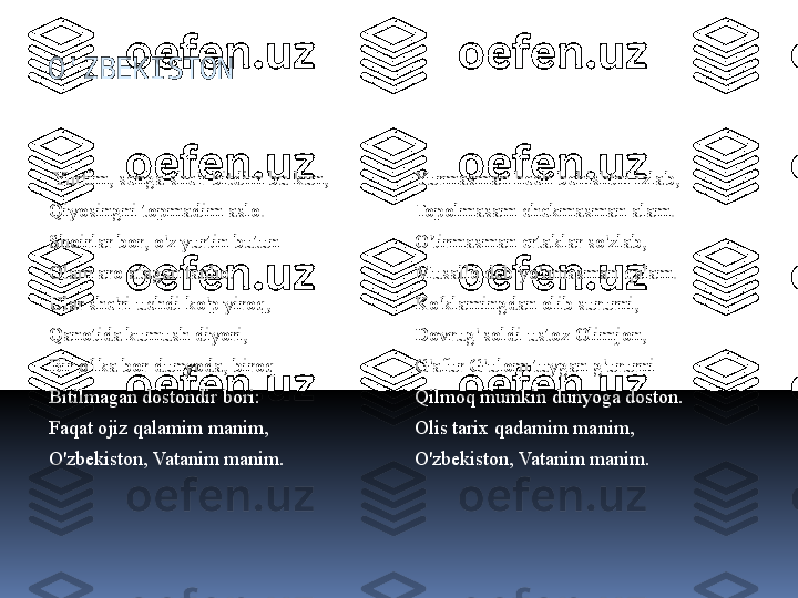 O'ZBEKISTON
  Yurtim, senga she'r bitdim bu kun,
Qiyosingni topmadim aslo.
Shoirlar bor, o'z yurtin butun -
Olam aro atagan tanho.
Ular she'ri uchdi ko'p yiroq,
Qanotida kumush diyori,
Bir o'lka bor dunyoda, biroq
Bitilmagan dostondir bori:
Faqat ojiz qalamim manim,
O'zbekiston, Vatanim manim.
  Yurmasman hech behishtni izlab,
Topolmasam chekmasman alam.
O'tirmasman ertaklar so'zlab,
Musallo deb yo'nmasman qalam.
Ko'klamingdan olib sururni,
Dovrug' soldi ustoz Olimjon,
G'afur G'ulom tuygan g'ururni
Qilmoq mumkin dunyoga doston.
Olis tarix qadamim manim,
O'zbekiston, Vatanim manim. 