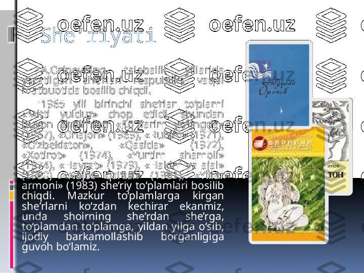 She’riyati

A.Oripovning  talabalik  yillarida 
yaratilgan  she’rlari  respublika  vaqtli 
matbuotida bosilib chiqdi. 

1965  yili  birinchi  she’rlar  to‘plami 
«Mitti  yulduz»  chop  etildi,  shundan 
buyon  shoirning  «Ko‘zlarim  yo‘lingda» 
(1967), «Onajon» (1969), «Ruhim» (1971), 
«O’zbekiston»,  «Qasida»  (1972), 
«Xotirot»  (1974),  «Yurtim  shamoli» 
(1974),  «Hayrat»  (1979),  «Hakim  va  ajal» 
(1980)  «Najot  qal’asi»  (1981),  «Yillar 
armoni»  (1983)  she’riy  to‘plamlari  bosilib 
chiqdi.  Mazkur  to‘plamlarga  kirgan 
she’rlarni  ko‘zdan  kechirar  ekanmiz, 
unda  shoirning  she’rdan  she’rga, 
to‘plamdan  to‘plamga,  yildan  yilga  o‘sib, 
ijodiy  barkamollashib  borganligiga 
guvoh bo‘lamiz.  