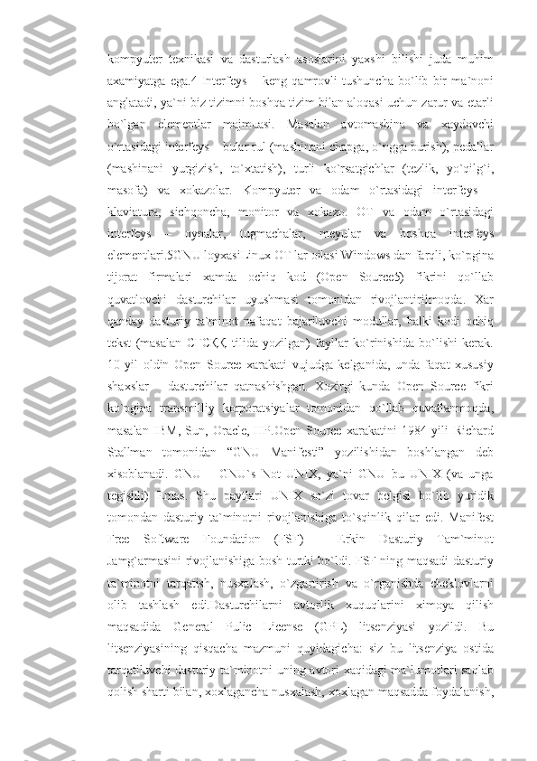 kompyuter   texnikasi   va   dasturlash   asoslarini   yaxshi   bilishi   juda   muhim
axamiyatga   ega.4   Interfeys   –   keng   qamrovli   tushuncha   bo`lib   bir   ma`noni
anglatadi, ya`ni biz tizimni boshqa tizim bilan aloqasi uchun zarur va etarli
bo`lgan   elementlar   majmuasi.   Masalan   avtomashina   va   xaydovchi
o`rtasidagi interfeys – bular rul (mashinani chapga, o`ngga burish), pedallar
(mashinani   yurgizish,   to`xtatish),   turli   ko`rsatgichlar   (tezlik,   yo`qilg`i,
masofa)   va   xokazolar.   Kompyuter   va   odam   o`rtasidagi   interfeys   –
klaviatura,   sichqoncha,   monitor   va   xokazo.   OT   va   odam   o`rtasidagi
interfeys   –   oynalar,   tugmachalar,   meyular   va   boshqa   interfeys
elementlari.5GNU loyxasiLinux OT lar oilasi Windows dan farqli, ko`pgina
tijorat   firmalari   xamda   ochiq   kod   (Open   Source5)   fikrini   qo`llab
quvatlovchi   dasturchilar   uyushmasi   tomonidan   rivojlantirilmoqda.   Xar
qanday   dasturiy   ta`minot   nafaqat   bajariluvchi   modullar,   balki   kodi   ochiq
tekst   (masalan   CҒCҚҚ   tilida   yozilgan)   fayllar   ko`rinishida   bo`lishi   kerak.
10   yil   oldin   Open   Source   xarakati   vujudga   kelganida,   unda   faqat   xususiy
shaxslar   –   dasturchilar   qatnashishgan.   Xozirgi   kunda   Open   Source   fikri
ko`pgina   transmilliy   korporatsiyalar   tomonidan   qo`llab   quvatlanmoqda,
masalan   IBM,   Sun,   Oracle,   HP.Open   Source   xarakatini   1984   yili   Richard
Stallman   tomonidan   “GNU   Manifesti”   yozilishidan   boshlangan   deb
xisoblanadi.   GNU   –   GNU`s   Not   UNIX,   ya`ni   GNU   bu   UNIX   (va   unga
tegishli)   Emas.   Shu   paytlari   UNIX   so`zi   tovar   belgisi   bo`lib   yuridik
tomondan   dasturiy   ta`minotni   rivojlanishiga   to`sqinlik   qilar   edi.   Manifest
Free   Software   Foundation   (FSF)   –   Erkin   Dasturiy   Tam`minot
Jamg`armasini rivojlanishiga bosh turtki bo`ldi. FSF ning maqsadi dasturiy
ta`minotni   tarqatish,   nusxalash,   o`zgartirish   va   o`rganishda   cheklovlarni
olib   tashlash   edi.Dasturchilarni   avtorlik   xuquqlarini   ximoya   qilish
maqsadida   General   Pulic   License   (GPL)   litsenziyasi   yozildi.   Bu
litsenziyasining   qisqacha   mazmuni   quyidagicha:   siz   bu   litsenziya   ostida
tarqatiluvchi dasturiy ta`minotni uning avtori xaqidagi ma`lumotlari saqlab
qolish sharti bilan, xoxlagancha nusxalash, xoxlagan maqsadda foydalanish, 