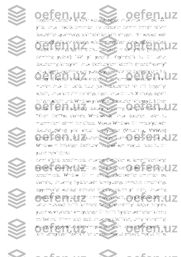 o`zgartirish, tarqatish va sotish xuquqiga egasiz.LinuxLinux nomi esa 1991
yilda   Linus   Tovalds   tomonidan   o`z   operatsion   tizimini   birinchi   relizini
dasturchilar   uyushmasiga   taklif   etishdan   kelib   chiqgan.   FSF   xarakati   xech
kimning   yuridik   qiziqishlariga   xalaqit   qilmaydigan   o`ziga   tegishli   bo`lgan
operatsion tizimiga ega bo`ldi.GNUҒLinux OT ni rasmiy relizi (operatsion
tizimining   yadrosi)   1994   yil   yaratildi.   Keyinchalik   bu   OT   uchun
dasturlatning   ko`payishi   Linux   distributivlarni   keltirilib   chiqardi.“Rasmiy”
Linux   distributivlarining  soni   yuztaga   yaqin.   Ba`zi   bir   distributivlar   1-3  ta
Floppy   disklarda   bo`lsa,   boshqalari   7   ta   kompakt   disklarda   bo`lishi
mumkin.Linux   OT   ustida   butun   jaxon   dasturchilari   ish   olib   borganligi
sababli, Linux ko`p tilni o`z ichiga olgan. Linux OT UNIX oilasiga tegishli
bo`lgani sababli unda Windows yoki MacOS dasturlari ishlamaydi, 5 Open
Source   –   (to`g`ri   tarjimasi)   dasturiy   kodlarning   ochiq   ko`rinishi   yoki
“Kodni   Och”6va   aksincha   Windows   da   Linux   dasturlari.   Lekin   bu
muammolarni   echimi   bor   albatta.   Maxsus   Windows   OT   imitatsiyalovchi
dasturlar   (Wine)   yoki   virtual   kompyuterlar   (VirtualBox,   VMWare)
yordamida   boshqa   OT   dasturlarini   ishga   tushirish   mumkin.Linux   va
Windows   ni   birlashgan   distributivi   Lindows   xam   mavjud.   Faqat   bu   OT
yuqori narxli tijorat 
- tizimi   sifatida   tarqatilmoqda.Linuxning   afzalliklari   va   kamchiliklariOxirgi
vaqtlarda Linuxni Windows OT ga jiddiy raqobatchiligi xaqida ko`p gaplar
tarqatilmoqda.   Window   OT   ni   qo`llab   quvatlovchilar   tomonidan   esa
aksincha,   Linuxning   foydalanuvchi   kompyuteriga   ommabop   o`rnatilishiga
tayyormasligi   xaqidagi   e`tirozlar   bildirilmoqda.Bir   yil   oldin,   Linuxning
server OT lari orasida birinchi o`rinni egallab kelib, oddiy foydalanuvchilar
uchun   murakkab   bo`lib   ko`rinardi.   Linux   ishonchliligi   darajasi   bo`yicha
yuqori va viruslardan ximoyalangan OT bo`lib foydalanuvchilardan ko`proq
professional   bilimni   talab   etadi.Linuxning   afzalliklari,   uning   ishonchliligi
va turg`unligi va viruslardan ximoyalanganligidir. Linuxda Windows OT da
ko`p   uchraydigan   “teshik”6   lar   umuman   mavjud   emasdir,   mavjud   bo`lsa 