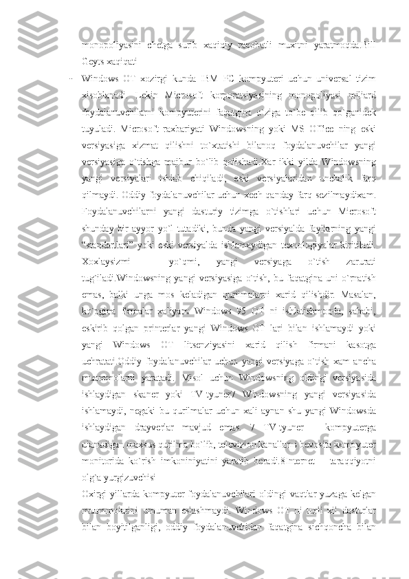 monopoliyasini   chetga   surib   xaqiqiy   raqobatli   muxitni   yaratmoqda.Bill
Geyts xaqiqati
- Windows   OT   xozirgi   kunda   IBM   PC   kompyuteri   uchun   universal   tizim
xisoblanadi.   Lekin   Microsoft   korporatsiyasining   monopoliyasi   miliard
foydalanuvchilarni   kompyuterini   faqatgina   o`ziga   to`be   qilib   qo`ganidek
tuyuladi.   Microsoft   raxbariyati   Windowsning   yoki   MS   Office   ning   eski
versiyasiga   xizmat   qilishni   to`xtatishi   bilanoq   foydalanuvchilar   yangi
versiyasiga   o`tishga   majbur   bo`lib   qolishadi.Xar   ikki   yilda   Windowsning
yangi   versiyalari   ishlab   chiqiladi,   eski   versiyalaridan   unchalik   farq
qilmaydi. Oddiy foydalanuvchilar  uchun xech qanday farq sezilmaydixam.
Foydalanuvchilarni   yangi   dasturiy   tizimga   o`tishlari   uchun   Microsoft
shunday   bir   ayyor   yo`l   tutadiki,   bunda   yangi   versiyalda   fayllarning   yangi
“standartlari”   yoki   eski   versiyalda   ishlamaydigan   texnologiyalar   kiritiladi.
Xoxlaysizmi   –   yo`qmi,   yangi   versiyaga   o`tish   zarurati
tug`iladi.Windowsning   yangi   versiyasiga   o`tish,   bu   faqatgina   uni   o`rnatish
emas,   balki   unga   mos   keladigan   qurilmalarni   xarid   qilishdir.   Masalan,
ko`pgina   firmalar   xaliyam   Windows   95   OT   ni   ishlatishmoqda,   sababi,
eskirib   qolgan   printerlar   yangi   Windows   OT   lari   bilan   ishlamaydi   yoki
yangi   Windows   OT   litsenziyasini   xarid   qilish   firmani   kasotga
uchratati.Oddiy   foydalanuvchilar   uchun   yangi   versiyaga   o`tish   xam   ancha
muammolarni   yaratadi.   Misol   uchun   Windowsning   oldingi   versiyasida
ishlaydigan   skaner   yoki   TV-tyuner7   Windowsning   yangi   versiyasida
ishlamaydi,   negaki   bu   qurilmalar   uchun   xali   aynan   shu   yangi   Windowsda
ishlaydigan   drayverlar   mavjud   emas.   7   TV-tyuner   –   kompyuterga
ulanadigan maxsus qurilma bo`lib, televizion kanallarni bevosita kompyuter
monitorida   ko`rish   imkoniniyatini   yaratib   beradi.8Internet   –   taraqqiyotni
olg`a yurgizuvchisi
Oxirgi  yillarda kompyuter  foydalanuvchilari  oldingi  vaqtlar  yuzaga kelgan
muammolarini   umuman   eslashmaydi.   Windows   OT   ni   turli   xil   dasturlar
bilan   boyitilganligi,   oddiy   foydalanuvchidan   faqatgina   sichqoncha   bilan 