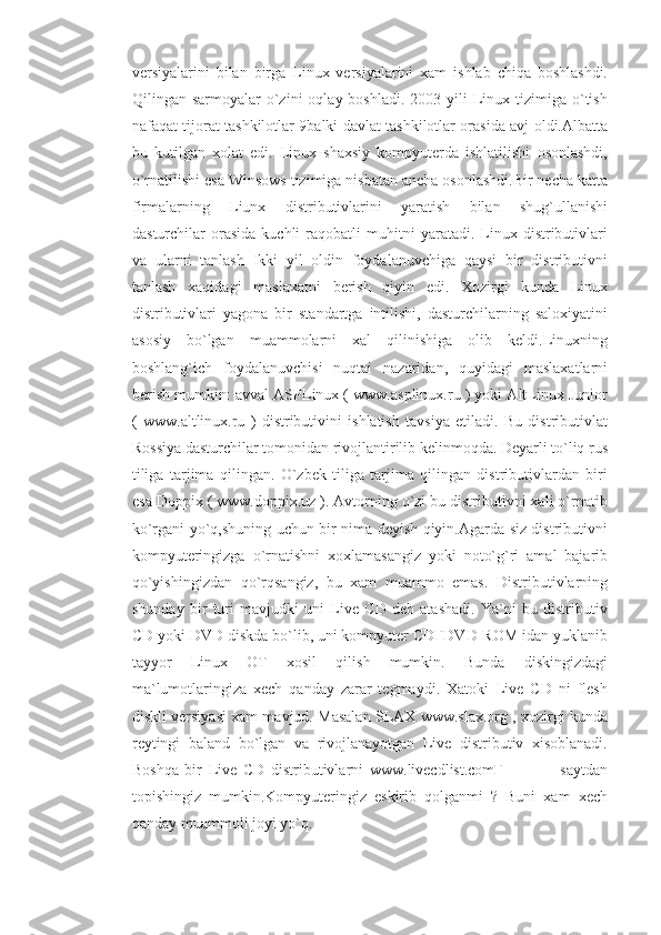 versiyalarini   bilan   birga   Linux   versiyalarini   xam   ishlab   chiqa   boshlashdi.
Qilingan sarmoyalar   o`zini   oqlay boshladi.  2003  yili  Linux tizimiga  o`tish
nafaqat tijorat tashkilotlar 9balki davlat tashkilotlar orasida avj oldi.Albatta
bu   kutilgan   xolat   edi.   Linux   shaxsiy   kompyuterda   ishlatilishi   osonlashdi,
o`rnatilishi esa Winsows tizimiga nisbatan ancha osonlashdi.Bir necha katta
firmalarning   Liunx   distributivlarini   yaratish   bilan   shug`ullanishi
dasturchilar   orasida   kuchli   raqobatli   muhitni   yaratadi.  Linux  distributivlari
va   ularni   tanlash   Ikki   yil   oldin   foydalanuvchiga   qaysi   bir   distributivni
tanlash   xaqidagi   maslaxatni   berish   qiyin   edi.   Xozirgi   kunda   Linux
distributivlari   yagona   bir   standartga   intilishi,   dasturchilarning   saloxiyatini
asosiy   bo`lgan   muammolarni   xal   qilinishiga   olib   keldi.Linuxning
boshlang`ich   foydalanuvchisi   nuqtai   nazaridan,   quyidagi   maslaxatlarni
berish mumkin: avval ASPLinux ( www.asplinux.ru ) yoki AltLinux Junior
(   www.altlinux.ru   )   distributivini   ishlatish   tavsiya   etiladi.   Bu   distributivlat
Rossiya dasturchilar tomonidan rivojlantirilib kelinmoqda. Deyarli to`liq rus
tiliga   tarjima   qilingan.   O`zbek   tiliga   tarjima   qilingan   distributivlardan   biri
esa Doppix ( www.doppix.uz ). Avtorning o`zi bu distributivni xali o`rnatib
ko`rgani yo`q,shuning uchun bir nima deyish qiyin.Agarda siz distributivni
kompyuteringizga   o`rnatishni   xoxlamasangiz   yoki   noto`g`ri   amal   bajarib
qo`yishingizdan   qo`rqsangiz,   bu   xam   muammo   emas.   Distributivlarning
shunday   bir   turi   mavjudki   uni   Live   CD   deb   atashadi.   Ya`ni   bu   distributiv
CD yoki DVD diskda bo`lib, uni kompyuter CDҒDVD-ROM idan yuklanib
tayyor   Linux   OT   xosil   qilish   mumkin.   Bunda   diskingizdagi
ma`lumotlaringiza   xech   qanday   zarar   tegmaydi.   Xatoki   Live   CD   ni   flesh
diskli versiyasi xam mavjud. Masalan SLAX www.slax.org , xozirgi kunda
reytingi   baland   bo`lgan   va   rivojlanayotgan   Live   distributiv   xisoblanadi.
Boshqa   bir   Live   CD   distributivlarni   www.livecdlist.comҒ                   saytdan
topishingiz   mumkin.Kompyuteringiz   eskirib   qolganmi   ?   Buni   xam   xech
qanday muammoli joyi yo`q.  