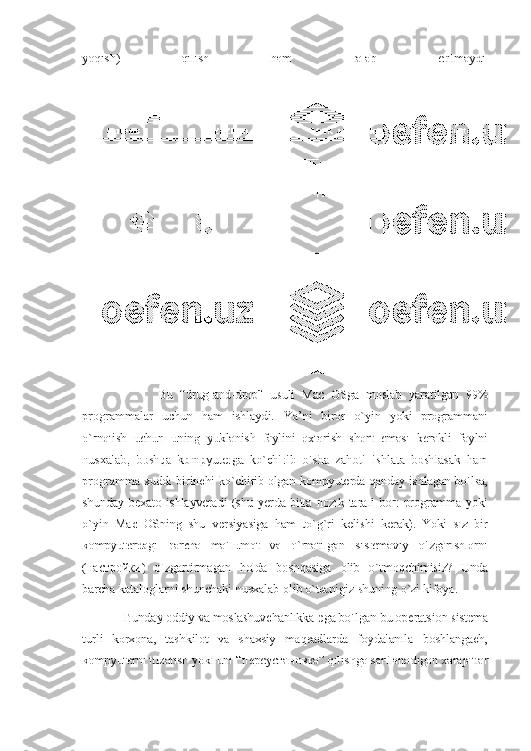 yoqish)   qilish   ham   talab   etilmaydi.
                      Bu   “drug-and-drop”   usuli   Mac   OSga   moslab   yaratilgan   99%
programmalar   uchun   ham   ishlaydi.   Ya’ni   biror   o`yin   yoki   programmani
o`rnatish   uchun   uning   yuklanish   faylini   axtarish   shart   emas:   kerakli   faylni
nusxalab,   boshqa   kompyuterga   ko`chirib   o`sha   zahoti   ishlata   boshlasak   ham
programma xuddi birinchi ko`chirib olgan kompyuterda qanday ishlagan bo`lsa,
shunday  bexato   ishlayveradi  (shu  yerda  bitta  nozik  tarafi  bor:   programma  yoki
o`yin   Mac   OSning   shu   versiyasiga   ham   to`g`ri   kelishi   kerak).   Yoki   siz   bir
kompyuterdagi   barcha   ma’lumot   va   o`rnatilgan   sistemaviy   o`zgarishlarni
( настройки )   o`zgartirmagan   holda   boshqasiga   olib   o`tmoqchimisiz?   Unda
barcha kataloglarni shunchaki nusxalab olib o`tsanigiz shuning o`zi kifoya.
              Bunday oddiy va moslashuvchanlikka ega bo`lgan bu operatsion sistema
turli   korxona,   tashkilot   va   shaxsiy   maqsadlarda   foydalanila   boshlangach,
kompyuterni tuzatish yoki uni “ переустановка ” qilishga sarflanadigan xarajatlar 