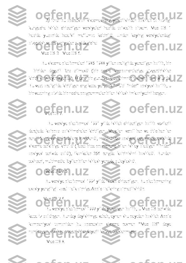                     2)   Endi   bu   operatsion   sistemasining   yaratilishidan   boshlab   to   hozirgi
kungacha   ishlab   chiqarilgan   versiyalari   haqida   to`xtalib   o`tsam.   Mac   OS   1
haqida   yuqorida   batafsil   ma’lumot   keltirildi.   Undan   keying   versiyalardagi
o`zgarish va imkoniyatlar quyidagicha:
            Mac OS 2 - Mac OS 6.
            Bu sistema platformalari 1985-1988 yillar oralig`ida yaratilgan bo`lib, bir
–   biridan   deyarli   farq   qilmasdi   (bir   necha   komponentlariga   o`zgartirishlar
kiritilishini aytmaganda). Ularni bir guruhga kiritishimninh sababi ham  shunda.
Bu vaqt oralig`ida kiritilgan eng katta yangilik “multi-finder” opsiyasi bo`lib, u
bir vaqtning o`zida bir necha programmalar bilan ishlash imkoniyatini bergan.
               Mac OS 7.
                      Bu   versiya   platformasi   1991   yilda   ishlab   chiqarilgan   bo`lib   sezilarli
darajada   ko`proq   qo`shimchalar   kiritilgan.   Masalan   scroll-bar   va   title-bar   lar
rangli ko`rinishda ifodalana boshlandi, multi-finder opsiyasi avtomatik ravishda
sistema tarkibiga kiritildi (faqat  bitta programma bilan ishlay oladigan “finder”
opsiyasi   tarixda   qoldi),   ikonkalar   256   rangda   ko`rinishni   boshladi.   Bundan
tashqari, multimedia fayllar bilan ishlash yanada qulaylashdi.
                 Mac OS 7.5.
               Bu versiya platformasi 1994 yilda ishlab chiqarilgan. Bu platformaning
asosiy yangiligi Local Talk o`rniga Apple Talkning o`rnatilishidir.
              Mac OS 7.6.
               Bu versiya platformasi 1997 yilda yaratilgan bo`lib, u Mac OS tarixida
katta iz qoldirgan. Bunday deyishimga sabab, aynan shu paytdan boshlab Apple
kompaniyasi   tomonidan   bu   operatsion   sistema   rasman   “Mac   OS”   deya
nomlangan. Boshqa o`zgarishlar deyarli ko`zga tashlanmagan.
                 Mac OS 8. 