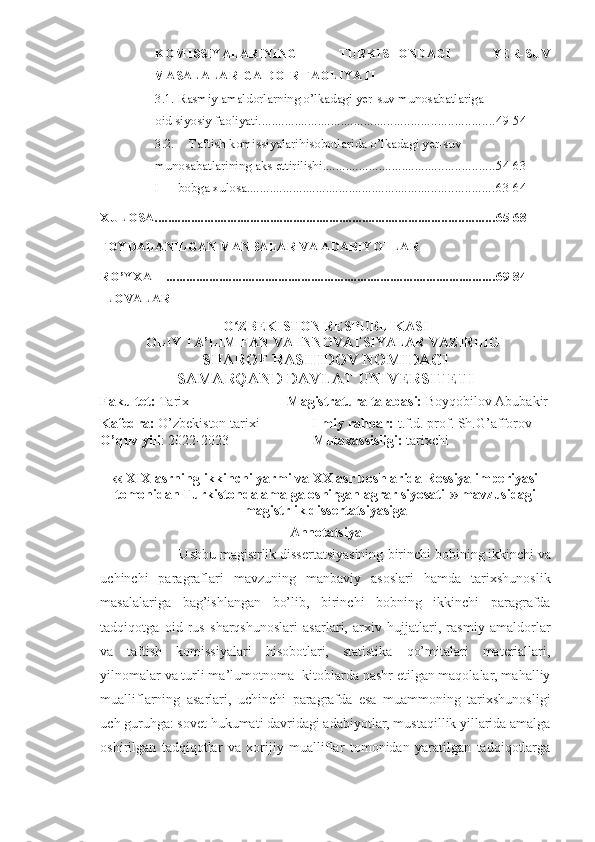 KOMISSIYALARINING   TURKISTONDAGI   YER-SUV
MASALALARIGA DOIR FAOLIYATI
3.1. Rasmiy amaldorlarning o’lkadagi yer-suv munosabatlariga
oid siyosiy faoliyati ....................................................................... 49-54
3.2. Taftish komissiyalari hisobotlarida o’lkadagi yer-suv
munosabatlarining aks ettirilishi .................................................... 54-63
I bobga xulosa ........................................................................... 63-64
XULOSA ....................................................................................................... 65-68
FOYDALANILGAN MANBALAR VA ADABIY O TLAR
RO’YXATI .................................................................................................... 69-84
ILOVALAR
O ZBEKISTON RESPUBLIKASI ʻ
OLIY TA’LIM FAN VA INNOVATSIYALAR VAZIRLIGI 
SHAROF RASHIDOV NOMIDAGI 
SAMARQAND DAVLAT UNIVERSITETI
Fakultet:  Tarix                             Magistratura talabasi:  Boyqobilov Abubakir
Kafedra:  O’zbekiston tarixi                Ilmiy rahbar:  t.f.d. prof. Sh.G’afforov
O’quv yili : 2022-2023                         Mutaxassisligi:  tarixchi
‹‹	
  XIX asrning ikkinchi yarmi va XX asr boshlarida Rossiya imperiyasi
tomonidan Turkistonda amalga oshirgan agrar siyosati ›› m avzusida gi
magistrlik dissertatsiyasiga
Annotatsiya
            Ushbu magistrlik dissertatsiyasining  birinchi bobining ikkinchi va
uchinchi   paragraflari   mavzuning   manbaviy   asoslari   hamda   tarixshunoslik
masalalariga   bag’ishlangan   bo’lib,   birinchi   bobning   ikkinchi   paragrafda
tadqiqotga   oid   rus   sharqshunoslari   asarlari,   arxiv   hujjatlari,   rasmiy   amaldorlar
va   taftish   komissiyalari   hisobotlari,   statistika   qo’mitalari   materiallari,
yilnomalar va turli ma’lumotnoma- kitoblarda nashr etilgan maqolalar, mahalliy
mualliflarning   asarlari,   uchinchi   paragrafda   esa   muammoning   tarixshunosligi
uch guruhga: sovet hukumati davridagi adabiyotlar, mustaqillik yillarida amalga
oshirilgan   tadqiqotlar   va   xorijiy   mualliflar   tomonidan   yaratilgan   tadqiqotlarga 