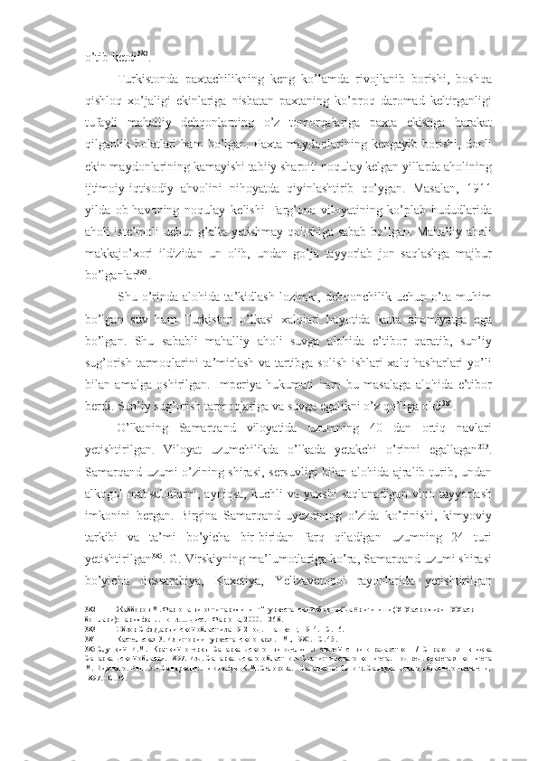 o’tib ketdi 382
.
Turkistonda   paxtachilikning   keng   ko’lamda   rivojlanib   borishi,   boshqa
qishloq   xo’jaligi   ekinlariga   nisbatan   paxtaning   ko’proq   daromad   keltirganligi
tufayli   mahalliy   dehqonlarning   o’z   tomorqalariga   paxta   ekishga   harakat
qilganlik   holatlari   ham   bo’lgan.   Paxta   maydonlarining   kengayib   borishi,   donli
ekin maydonlarining kamayishi tabiiy sharoiti noqulay kelgan yillarda aholining
ijtimoiy-iqtisodiy   ahvolini   nihoyatda   qiyinlashtirib   qo’ygan.   Masalan,   1911
yilda   ob-havoning   noqulay   kelishi   Farg’ona   viloyatining   ko’plab   hududlarida
aholi iste’moli uchun g’alla yetishmay qolishiga sabab bo’lgan. Mahalliy aholi
makkajo’xori   ildizidan   un   olib,   undan   go’ja   tayyorlab   jon   saqlashga   majbur
bo’lganlar 383
.
Shu   o’rinda   alohida   ta’kidlash   lozimki,   dehqonchilik   uchun   o’ta   muhim
bo’lgan   suv   ham   Turkiston   o’lkasi   xalqlari   hayotida   katta   ahamiyatga   ega
bo’lgan.   Shu   sababli   mahalliy   aholi   suvga   alohida   e’tibor   qaratib,   sun’iy
sug’orish tarmoqlarini ta’mirlash va tartibga solish ishlari xalq hasharlari yo’li
bilan   amalga   oshirilgan.   Imperiya   hukumati   ham   bu   masalaga   alohida   e’tibor
berdi. Sun’iy sug’orish tarmoqlariga va suvga egalikni o’z qo’liga oldi 384
.
O’lkaning   Samarqand   viloyatida   uzumning   40   dan   ortiq   navlari
yetishtirilgan.   Viloyat   uzumchilikda   o’lkada   yetakchi   o’rinni   egallagan 203
.
Samarqand uzumi o’zining shirasi, sersuvligi bilan alohida ajralib turib, undan
alkogol   mahsulotlarni,   ayniqsa,   kuchli   va   yaxshi   saqlanadigan   vino   tayyorlash
imkonini   bergan.   Birgina   Samarqand   uyezdining   o’zida   ko’rinishi,   kimyoviy
tarkibi   va   ta’mi   bo’yicha   bir-biridan   farq   qiladigan   uzumning   24   turi
yetishtirilgan 385
. G. Virskiyning ma’lumotlariga ko’ra, Samarqand uzumi shirasi
bo’yicha   Bessarabiya,   Kaxetiya,   Yelizavetopol   rayonlarida   yetishtirilgan
382 Жабборов М. Фарғона вилояти тарихининг “Туркестанский сборник”да ёритилиши (XIX аср охири - XX аср 
бошлари): Тарих фанл. номз. ... дисс. - Фарғона, 2000. - 26 б.
383 Обзор Сьф-Даръинской области за 1912 год. - Ташкент, 1914. - С. 16.
384 Кастельская 3. Из истории Туркестанского края. - М., 1980. - С. 45.
385 Слуцкий   И.М.   Краткий   очеркъ   Самаркандского   виноделия   в   связей   с   виноградарством   /   Справочная   книжка
Самаркандской   области.   1897.   Изд.   Самаркандскаго   областного   Статистическаго   комитета.   Под   ред.   секретаря   комитета
М. Вирского. Вьш. 5. - Самарканд: Типография К.М. Селорова. - Самарканд: Типогр. Самаркандскаго обласного правлешя,
1897. - С. 34. 