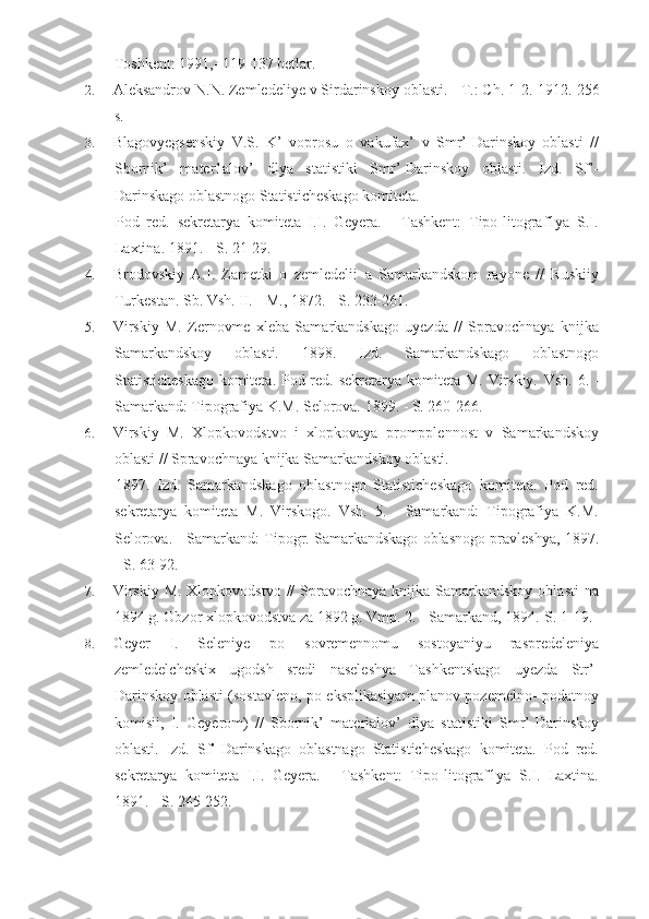 Toshkent: 1991,- 119-137 betlar.
2. Aleksandrov N.N. Zemledeliye v Sirdarinskoy oblasti. - T.: Ch. 1-2.  1912.-256
s.
3. Blagovyegsenskiy   V.S.   K’   voprosu   o   vakufax’   v   Smr’-Darinskoy   oblasti   //
Sbornik’   mater1alov’   dlya   statistiki   Smr’-Darinskoy   oblasti.   Izd.   Sf’-
Darinskago oblastnogo Statisticheskago komiteta.
Pod   red.   sekretarya   komiteta   I.I.   Geyera.   -   Tashkent:   Tipo-litograf1ya   S.I.
Laxtina.  1891. - S. 21-29.
4. Brodovskiy   A.I.   Zametki   o   zemledelii   a   Samarkandskom   rayone   //   Ruskiiy
Turkestan.  Sb. Vsh. II. - M., 1872. - S. 233-261.
5. Virskiy   M.   Zernovme   xleba   Samarkandskago   uyezda   //   Spravochnaya   knijka
Samarkandskoy   oblasti.   1898.   Izd.   Samarkandskago   oblastnogo
Statisticheskago komiteta. Pod red. sekretarya komiteta M. Virskiy.   Vsh. 6. -
Samarkand: Tipografiya K.M. Selorova. 1899. - S. 260-266.
6. Virskiy   M.   Xlopkovodstvo   i   xlopkovaya   prompplennost   v   Samarkandskoy
oblasti // Spravochnaya knijka Samarkandskoy oblasti.
1897.   Izd.   Samarkandskago   oblastnogo   Statisticheskago   komiteta.   Pod   red.
sekretarya   komiteta   M.   Virskogo.   Vsh.   5.   -   Samarkand:   Tipografiya   K.M.
Selorova. - Samarkand: Tipogr. Samarkandskago oblasnogo pravleshya, 1897.
- S. 63-92.
7. Virskiy  M. Xlopkovodstvo  //  Spravochnaya  knijka  Samarkandskoy  oblasti  na
1894 g. Obzor xlopkovodstva za 1892 g. Vmp. 2. - Samarkand, 1894.-S.  1-19.
8. Geyer   I.   Seleniye   po   sovremennomu   sostoyaniyu   raspredeleniya
zemledelcheskix   ugodsh   sredi   naseleshya   Tashkentskago   uyezda   Str’-
Darinskoy oblasti (sostavleno, po eksplikasiyam planov pozemelno- podatnoy
komisii,   I.   Geyerom)   //   Sbornik’   materialov’   dlya   statistiki   Smr’-Darinskoy
oblasti.   Izd.   Sf’-Darinskago   oblastnago   Statisticheskago   komiteta.   Pod   red.
sekretarya   komiteta   I.I.   Geyera.   -   Tashkent:   Tipo-litograf1ya   S.I.   Laxtina.
1891. - S. 245-252. 