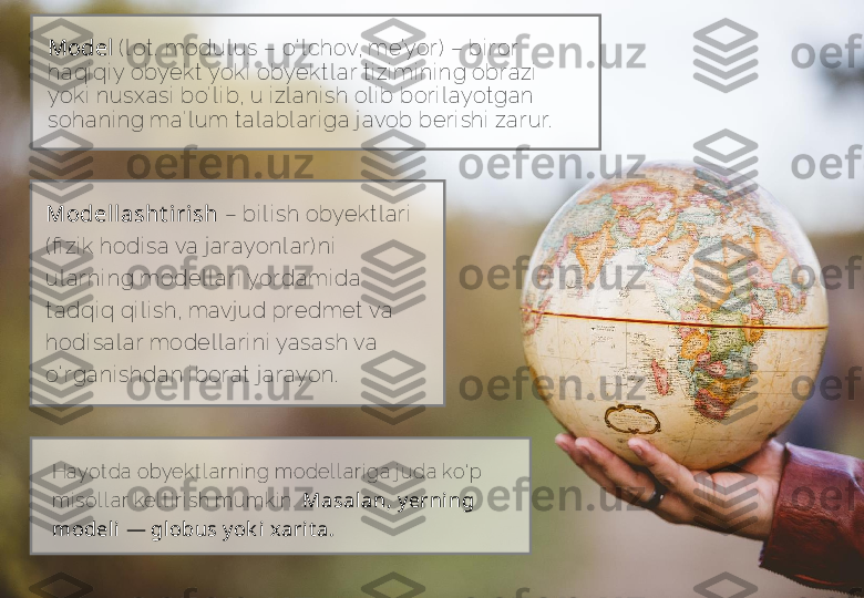 Modellasht iri sh  –  bi l i sh obyek t l ar i  
( fi zi k hodi sa va j ar ayonl ar ) ni  
ul ar ni ng model l ar i  yor dami da 
t adqi q qi l i sh, mavj ud pr edmet  va 
hodi sal a r model l ar i ni  yasash va 
o‘ r ga ni shdan i bor at  j ar ayon. Model   ( l ot .  modul us –  o‘ l chov, me’yor )  –  bi r or 
haqi qi y obyek t  yoki  obyekt l ar t i zi mi ni ng obr azi  
yok i  nusxasi  bo' l i b, u i zl ani sh ol i b bor i l ayot gan 
sohani ng ma' l um t a l abl ar i ga j avob ber i shi  za r ur.
Hayot da obyek t l ar ni ng model l ar i ga  j uda ko‘ p 
mi sol l a r kel t i r i sh mumk i n.   Masalan, y erning 
model i — gl obus y ok i xarit a.    