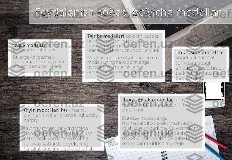 Foydalanish sohasi bo‘yicha modellar 
О‘ quv  model lari   о‘ qi t i sh 
j a r ayoni da  i shl at i l a di .
Bul a r ga k о‘ r ga zma l i  
q о‘ l l a nmal a r, t r ena j yor l a r, 
о‘ qi t i sh dast ur l a r i  ki r a di . Tajriba modellari  obyekt ni  t adqi q 
qi l i sh hamda uni ng b о‘ l aj ak 
t avsi fl ar i ni  prognozl a sht i r i sh 
( bashor at  qi l i sh)  uchun q о‘ l l ani l adi .
Mi sol uchun, samol yot  qanot i ni ng 
model i  uni ng havo oqi ml ar i ga  
qar shi l i gi ni   о‘ r gani sh uchun 
aer odi nami k quvur da “ pufl anadi ” .
Ilmi y -t ex nik  modellar  j ar ayon va 
hodi sal ar ni  t adqi q qi l i sh uchun 
yar at i l adi .  
Bunday model l ar ga 
momaqal di r oq el ekt r r azr yadi ni  
ol i sh uchun qur i l ma, Quyosh t i zi mi  
sayyor al ar i ni ng har akat l ani sh 
model i , i chki  yoni sh dvi gat el i ni ng 
model l ar i ni  ki r i t i sh mumki n.О‘ y in modellari bu  –  har x i l 
о‘ yi nl ar :  r i voj l ant i r uvchi , i qt i sodi y, 
har bi y.
Bunday model l ar yor dami da 
zi ddi yat l i  vazi yat l ar ni  hal  qi l i sh, 
psi xol ogi k yor dam k о‘ r sat i sh, 
t ur l i  vazi yat l ar da obyekt ni ng 
har akat  qi l i shi ni  bashor at  qi l i sh 
mumki n. Im it at sion model lar 
voqel i kni  naf aqat  
t ur l i  dar aj adagi  
ani ql i kda aks et t i r adi , 
bal ki  uni  i mi t at si ya 
( t aql i d)  qi l adi .       