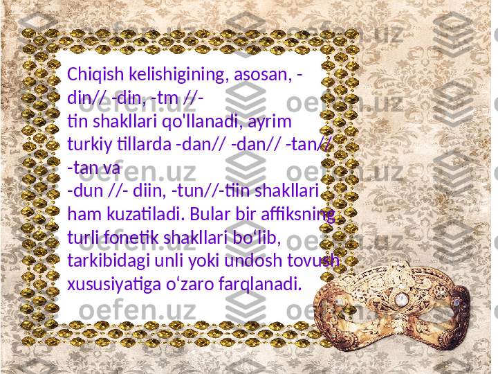 Chiqish kelishigining, asosan, -
din// -din, -tm //-
tin  shakllari qo'llanadi, ayrim 
turkiy tillarda -dan// -dan// -tan// 
-tan va 
-dun //- diin, -tun//-tiin shakllari 
ham kuzatiladi. Bular bir affiksning 
turli  fonetik  shakllari bo‘lib, 
tarkibidagi unli yoki undosh tovush 
xususiyatiga o‘zaro farqlanadi. 