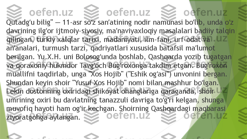 Qutadg u bilig" — 11-asr so z san atining nodir namunasi bo lib, unda o z ʻ ʻ ʼ ʻ ʻ
davrining ilg or ijtmoiy-siyosiy, ma naviyaxloqiy masalalari badiiy talqin 	
ʻ ʼ
qilingan, turkiy xalqlar tarixi, madaniyati, ilm-fani, urf-odat va 
an analari, turmush tarzi, qadriyatlari xususida batafsil ma lumot 	
ʼ ʼ
berilgan. Yu.X.H. uni Bolosog unda boshlab, Qashqarda yozib tugatgan 	
ʻ
va qoraxoniy hukmdor Tavg och Bug roxonga takdim etgan. Bug roxon 	
ʻ ʻ ʻ
muallifni taqdirlab, unga "Xos Hojib" ("Eshik og asi") unvonini bergan. 	
ʻ
Shundan keyin shoir "Yusuf Xos Hojib" nomi bilan mashhur bo lgan. 	
ʻ
Lekin dostonning oxiridagi shikoyat ohanglariga qaraganda, shoir 
umrining oxiri bu davlatning tanazzuli davriga to g ri kelgan, shunga 	
ʻ ʻ
muvofiq hayoti ham og ir kechgan. Shoirning Qashqardagi maqbarasi 	
ʻ
ziyoratgohga aylangan.                 