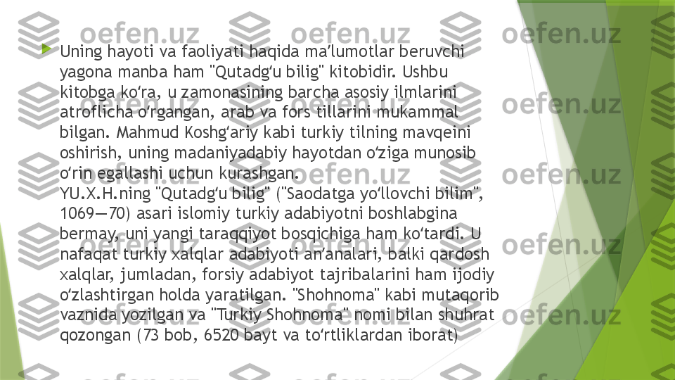 
Uning hayoti va faoliyati haqida ma lumotlar beruvchi ʼ
yagona manba ham "Qutadg u bilig" kitobidir. Ushbu 	
ʻ
kitobga ko ra, u zamonasining barcha asosiy ilmlarini 	
ʻ
atroflicha o rgangan, arab va fors tillarini mukammal 	
ʻ
bilgan. Mahmud Koshg ariy kabi turkiy tilning mavqeini 	
ʻ
oshirish, uning madaniyadabiy hayotdan o ziga munosib 	
ʻ
o rin egallashi uchun kurashgan.	
ʻ
YU.X.H.ning "Qutadg u bilig" ("Saodatga yo llovchi bilim", 	
ʻ ʻ
1069—70) asari islomiy turkiy adabiyotni boshlabgina 
bermay, uni yangi taraqqiyot bosqichiga ham ko tardi. U 	
ʻ
nafaqat turkiy xalqlar adabiyoti an analari, balki qardosh 	
ʼ
xalqlar, jumladan, forsiy adabiyot tajribalarini ham ijodiy 
o zlashtirgan holda yaratilgan. "Shohnoma" kabi mutaqorib 	
ʻ
vaznida yozilgan va "Turkiy Shohnoma" nomi bilan shuhrat 
qozongan (73 bob, 6520 bayt va to rtliklardan iborat)	
ʻ                 